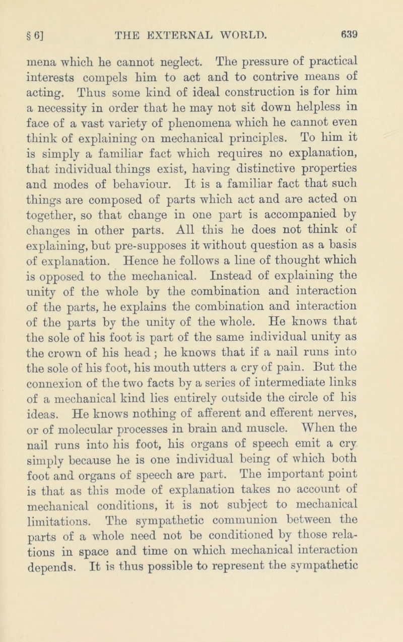 inena wliicli he cannot neglect. The pressure of practical interests compels him to act and to contrive means of acting. Thus some kind of ideal construction is for him a necessity in order that he may not sit down helpless in face of a vast variety of phenomena which he cannot even think of explaining on mechanical principles. To him it is simply a familiar fact which requires no explanation, that individual things exist, having distinctive properties and modes of behaviour. It is a familiar fact that such things are composed of parts which act and are acted on together, so that change in one part is accompanied by changes in other parts. All this he does not think of explaining, but pre-supposes it without question as a basis of explanation. Hence he follows a line of thought which is opposed to the mechanical. Instead of explaining the unity of the whole by the combination and interaction of the parts, he explains the combination and interaction of the parts by the unity of the whole. He knows that the sole of his foot is part of the same individual unity as the crown of his head ; he knows that if a nail runs into the sole of his foot, his mouth utters a cry of pain. But the connexion of the tAvo facts by a series of intermediate links of a mechanical kind lies entirely outside the circle of his ideas. He knoAvs nothing of afferent and efferent nerves, or of molecular processes in brain and muscle. When the nail runs into his foot, his organs of speech emit a cry simply because he is one individual being of Avhich both foot and organs of speech are part. The important point is that as this mode of explanation takes no account of mechanical conditions, it is not subject to mechanical limitations. The sympathetic communion between the parts of a whole need not be conditioned by those rela- tions in space and time on which mechanical interaction depends. It is thus possible to represent the sympathetic