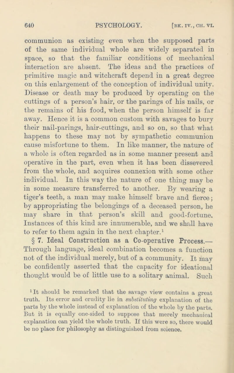 communion as existing even when the supposed parts of the same individual whole are widely separated in space, so that the familiar conditions of mechanical interaction are absent. The ideas and the practices of primitive magic and witchcraft depend in a great degree on this enlargement of the conception of individual unity. Disease or death may be produced by operating on the cuttings of a person’s hair, or the parings of his nails, or the remains of his food, when the person himself is far away. Hence it is a common custom with savages to bury their nail-parings, hair-cuttings, and so on, so that what happens to these may not by sympathetic communion cause misfortune to them. In like manner, the nature of a whole is often regarded as in some manner present and operative in the part, even when it has been dissevered from the whole, and acquires connexion with some other individual. In this way the nature of one thing may be in some measure transferred to another. By wearing a tiger’s teeth, a man may make himself brave and fierce; by appropriating the belongings of a deceased person, he may share in that person’s skill and good-fortune. Instances of this kind are innumerable, and we shall have to refer to them again in the next chapter.^ § 7. Ideal Construction as a Co-operative Process.— Through language, ideal combination becomes a function not of the individual merely, but of a community. It may bo confidently asserted that the capacity for ideational thought would be of little use to a solitary animal. Such * It sliould be remarked tliat the savage view contains a great truth. Its error and cruditj' lie in substituting explanation of the parts by the whole instead of explanation of the whole by the parts. But it is equally one-sided to suppose that merely mechanical explanation can yield the whole truth. If this were so, there would be no place for philosophy as distinguished from science.