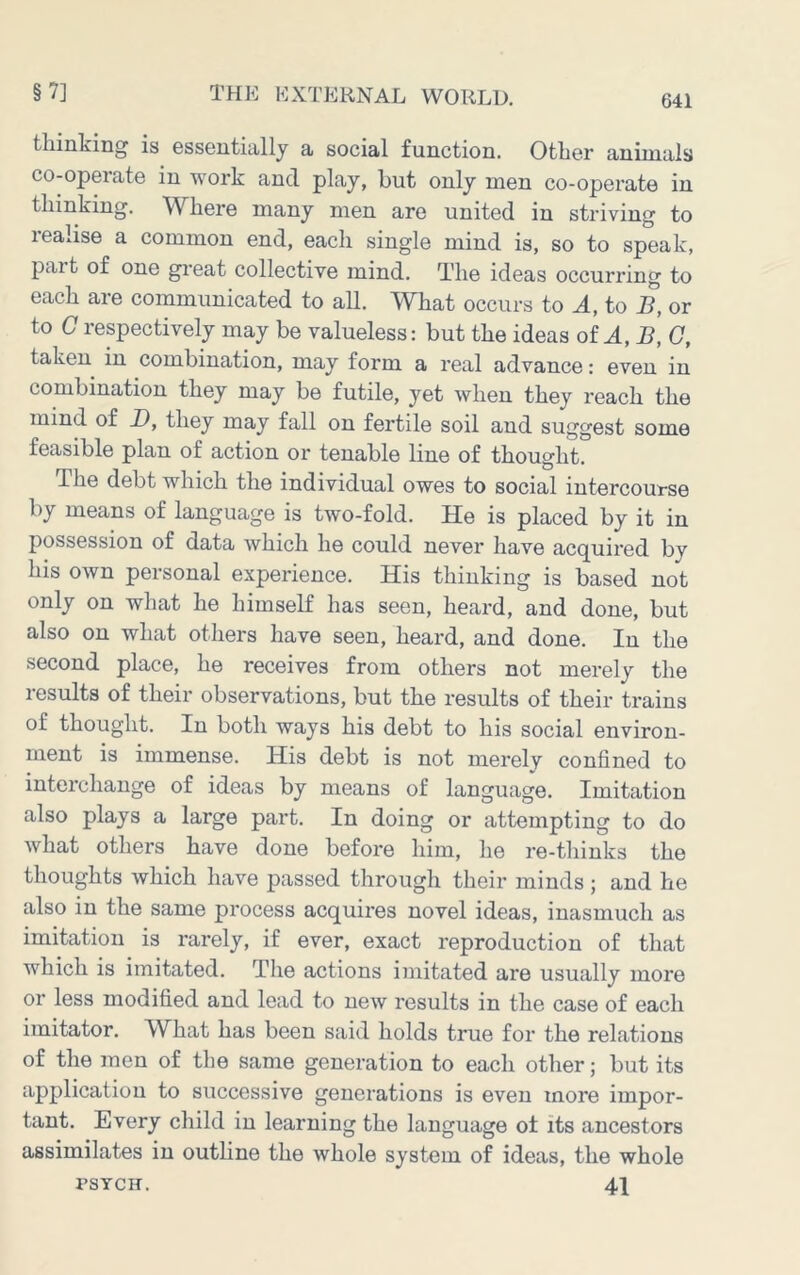 641 thinking is essentially a social function. Other animals co-operate in work and play, hut only men co-operate in thinking. Where many men are united in striving to realise a common end, each single mind is, so to speak, part of one gi’eat collective mind. The ideas occurring to each are communicated to all. What occurs to to B, or to C respectively may be valueless: but the ideas of B, G, taken in combination, may form a real advance: even in combination they may be futile, yet when they reach the mind of D, they may fall on fertile soil and suggest some feasible plan of action or tenable line of thought. The debt which the individual owes to social intercourse by means of language is two-fold. He is placed by it in possession of data which he could never have acquired by his own personal experience. His thinking is based not only on what he himself has seen, heard, and done, but also on what others have seen, heard, and done. In the second place, he receives from others not merely the results of their observations, but the results of their trains of thought. In both ways his debt to his social environ- ment is immense. His debt is not merely confined to interchange of ideas by means of language. Imitation also plays a large part. In doing or attempting to do Avhat others have done before him, he re-thinks the thoughts which have passed through their minds; and he also in the same process acquiz’es novel ideas, inasmuch as imitation is rarely, if ever, exact reproduction of that which is imitated. The actions imitated are usually more or less modified and lead to new results in the case of each imitator. What has been said holds true for the relations of the men of the same generation to each other; but its application to successive generations is even more impor- tant. Every child in learning the language of its ancestors assimilates in outline the whole system of ideas, the whole rsYCH. 41