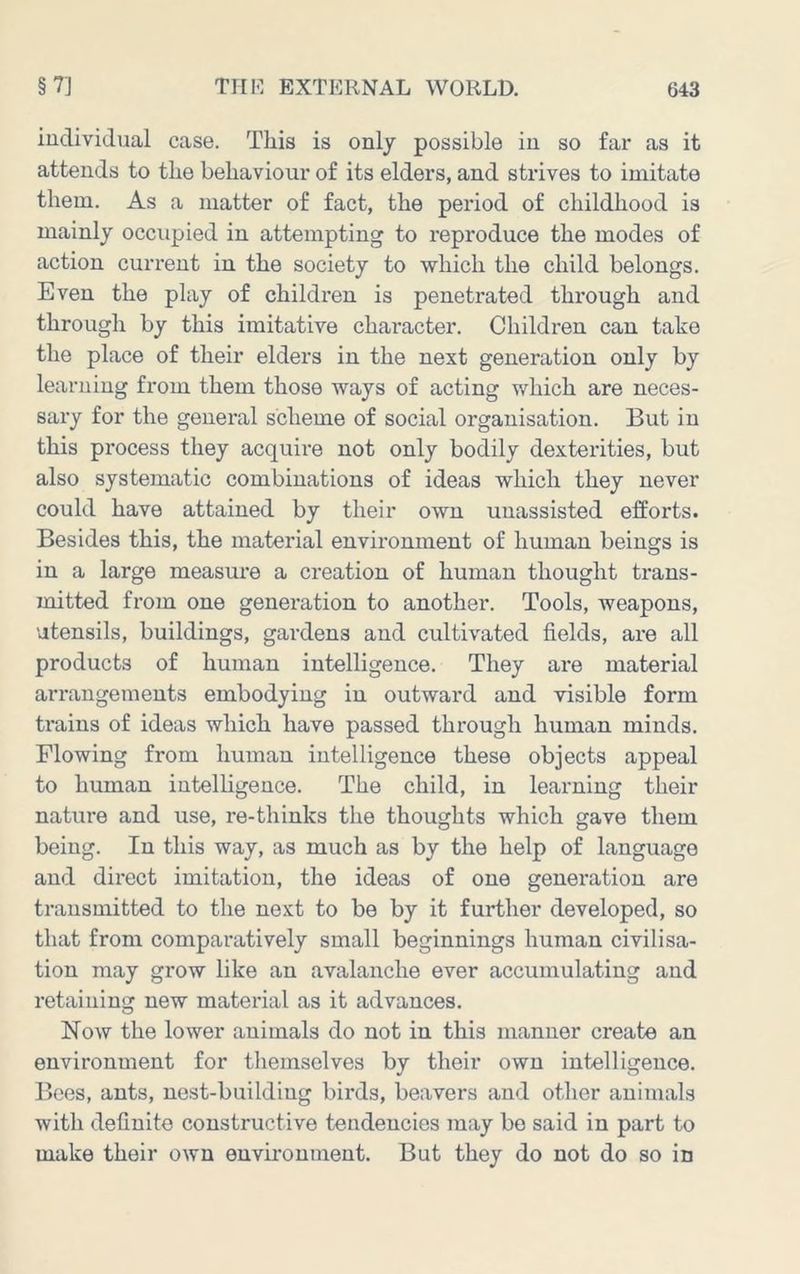 individual case. This is only possible in so far as it attends to the behaviour of its elders, and strives to imitate them. As a matter of fact, the period of childhood is mainly occupied in attempting to reproduce the modes of action current in the society to which the child belongs. Even the play of children is penetrated through and through by this imitative character. Children can take the place of their elders in the next generation only by learning from them those ways of acting which are neces- sary for the general scheme of social organisation. But in this process they acquire not only bodily dexterities, but also systematic combinations of ideas which they never could have attained by their own unassisted efforts. Besides this, the material environment of human beings is in a large measure a creation of human thought trans- mitted from one generation to another. Tools, weapons, utensils, buildings, gardens and cultivated fields, are all products of human intelligence. They are material arrangements embodying in outward and visible form trains of ideas which have passed through human minds. Flowing from human intelligence these objects appeal to human intelligence. The child, in learning their nature and use, re-thinks the thoughts which gave them being. In this way, as much as by the help of language and direct imitation, the ideas of one generation are transmitted to the next to be by it further developed, so that from comparatively small beginnings human civilisa- tion may grow like an avalanche ever accumulating and retaining new material as it advances. Now the lower animals do not in this manner create an environment for themselves by their own intelligence. Bees, ants, nest-building birds, beavers and other animals with definite constructive tendencies may bo said in part to make their own envii-onment. But they do not do so in