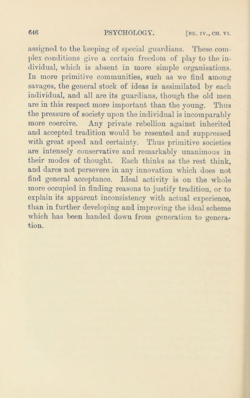 assigned to the keeping of special guardians. These coni- })le.v conditions give a certain freedom of play to the in- dividual, which is absent in more simple organisations. In more primitive communities, such as we find among savages, the general stock of ideas is assimilated by each individual, and all are its guardians, though the old men are in this respect more important than the young. Thus the pressure of society upon the individual is incomparably more coercive. Any private rebellion against inherited and accepted tradition would be resented and suppressed with great speed and certainty. Thus primitive societies are intensely conservative and remarkably unanimous in their modes of thought. Each thinks as the rest think, and dares not persevere in any innovation which does not find general acceptance. Ideal activity is on the whole more occupied in finding reasons to justify tradition, or to explain its apparent inconsistency with actual experience, than in further developing and improving the ideal scheme which has been handed down from generation to genera- tion.