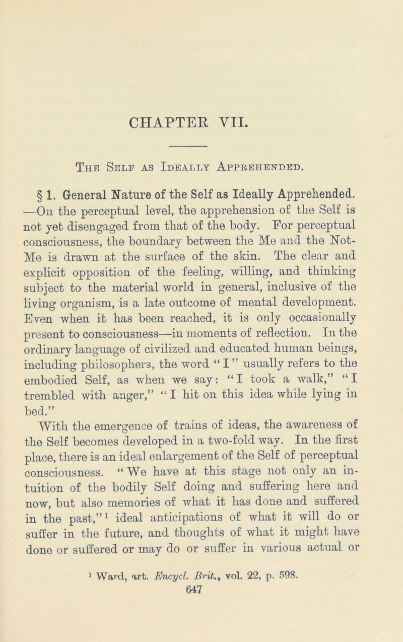 CHAPTER VII. Tue Self as Ideally Apprehended, § 1. General Nature of the Self as Ideally Apprehended. —On the perceptual level, the apprehension of the Self is not yet disengaged from that of the body. For perceptual consciousness, the boundary between the Me and the Not- Me is drawn at the surface of the shin. The clear and explicit opposition of the feeling, willing, and thinking subject to the material world in general, inclusive of the living organism, is a late outcome of mental development. Even when it has been reached, it is only occasionally present to consciousness—in moments of reflection. In the ordinary language of civilized and educated human beings, including philosophers, the word “ I ” usually refers to the embodied Self, as when we say: “ I took a walk,” “ I trembled with anger,” “I hit on this idea while lying in bed.” With the emergence of trains of ideas, the awareness of the Self becomes developed in a two-fold way. In the first place, there is an ideal enlargement of the Self of perceptual consciousness. “We have at this stage not only an in- tuition of the bodily Self doing and suffering here and now, but also memories of what it has done and suffered in the past,”^ ideal anticipations of what it will do or suffer in the future, and thoughts of what it might have done or suffered or may do or suffer in various actual or 1 Ward, art. Encycl. Brif.., vol. 22, p. 598.