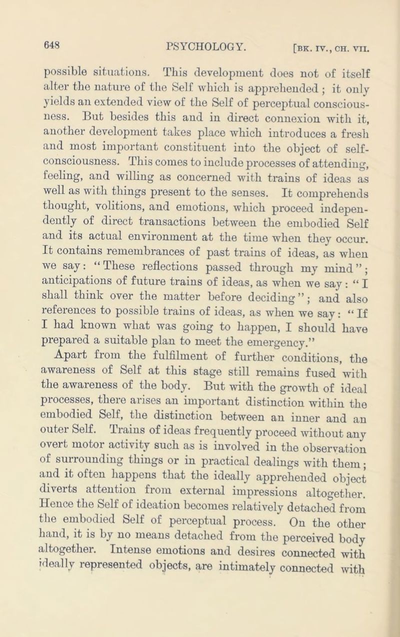 possible sitiiatious. This developmeut does not of itself alter the nature of the Self which is apprehended ; it only yields an extended view of the Self of perceptual conscious- ness. But besides this and in direct connexion with it, another development takes place which introduces a fresh and most important constituent into the object of self- consciousness. This comes to include processes of attending, feeling, and willing as concerned with trains of ideas as well as with things present to the senses. It comprehends thought, volitions, and emotions, which proceed indepen- dently of direct transactions between the embodied Self and its actual environment at the time when they occur. It contains remembrances of past trains of ideas, as when we say: “ These reflections passed through my mind ”; anticipations of future trains of ideas, as when we say : “ I shall think over the matter before deciding ”; and also references to possible trains of ideas, as when we say: “If I had known what was going to happen, I should have prepared a suitable plan to meet the emergency.” Apart from the fulfilment of further conditions, the awareness of Self at this stage still remains fused with the awareness of the body. But with the growth of ideal processes, there arises an important distinction within the embodied Self, the distinction between an inner and an outer Self. Trains of ideas frequently proceed without any overt motor activity such as is involved in the observation of surrounding things or in practical dealings with them; and it often happens that the ideally apprehended object diverts attention from external impressions altogether. Hence the Self of ideation becomes relatively detached from the embodied Self of perceptual process. On the other hand, it is by no means detached from the perceived body altogether. Intense emotions and desires connected with ideally represented objects, are intimately connected with