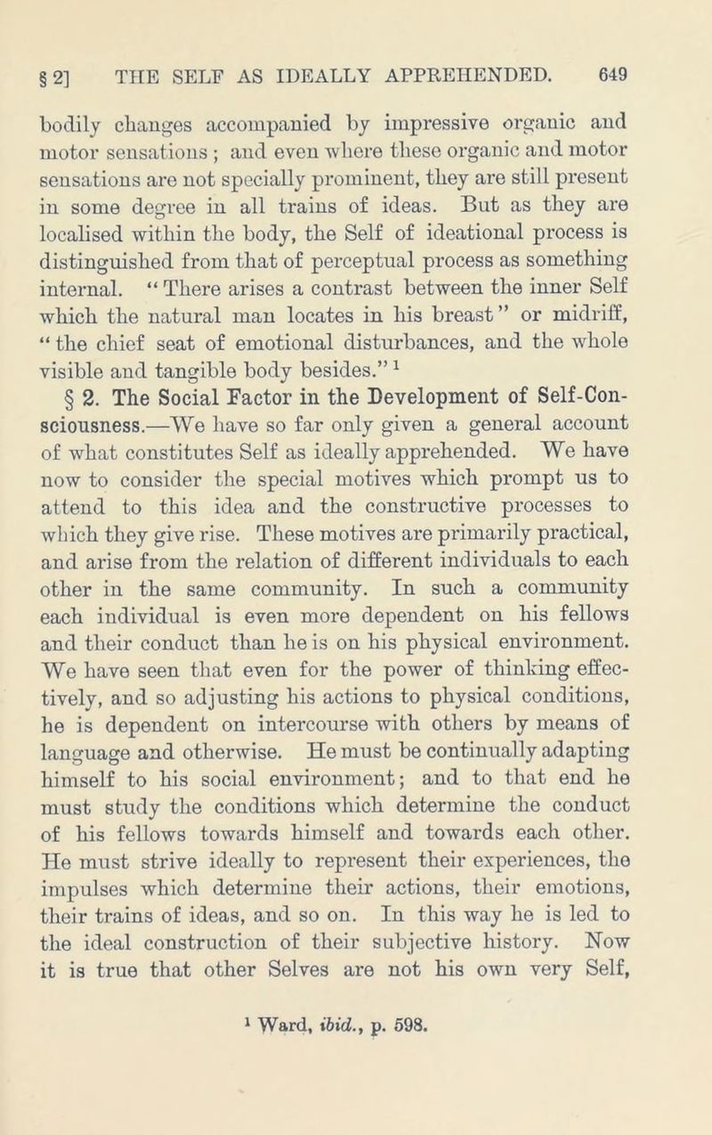 bodily changes accompanied by impressive organic and motor sensations ; and even where these organic and motor sensations are not specially prominent, they are still present in some degi’ee in all trains of ideas. But as they are localised within the body, the Self of ideational process is distinguished from that of perceptual process as something internal. “ There arises a contrast between the inner Self which the natural man locates in his breast ” or midrilf, “ the chief seat of emotional disturbances, and the whole visible and tangible body besides.” ^ § 2. The Social Factor in the Development of Self-Con- sciousness.—We have so far only given a general account of what constitutes Self as ideally apprehended. We have now to consider the special motives which prompt us to attend to this idea and the constructive processes to which they give rise. These motives are primarily practical, and arise from the relation of different individuals to each other in the same community. In such a community each individual is even more dependent on his fellows and their conduct than he is on his physical environment. We have seen that even for the power of thinking effec- tively, and so adjusting his actions to physical conditions, he is dependent on intercourse with others by means of language and otherwise. He must be continually adapting himself to his social environment; and to that end he must study the conditions which determine the conduct of his fellows towards himself and towards each other. He must strive ideally to represent their experiences, the impulses which determine their actions, their emotions, their trains of ideas, and so on. In this way he is led to the ideal construction of their subjective history. How it is true that other Selves are not his own very Self, ^ Ward, ibid., p. 598.