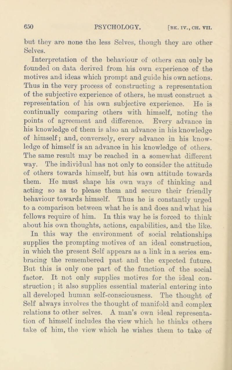 but they aro uoue the less Solves, thoiij^li they are other Selves. luterpretation of the liehaviour of others can only be founded on data derived from his own experience of the motives and ideas which prompt and guide his own actions. Thus in the very process of constructing a representation of the subjective experience of others, he must construct a representation of his own subjective experience. He is continually comparing others with himself, noting the points of agreement and difference. Every advance in his knowledge of them is also an advance in his knowledge of himself; and, conversely, every advance in his know- ledge of himself is an advance in his knowledge of others. The same result may be reached in a somewhat different way. The individual has not only to consider the attitude of others towards himself, but his own attitude towards them. He must shape his o'wm ways of thinking and acting so as to please them and secure their friendly behaviour towards himself. Thus he is constantly urged to a comparison between what he is and does and what his fellows require of him. lu this way he is forced to think about his own thoughts, actions, capabilities, and the like. In this way the environment of social relationships supplies the prompting motives of an ideal construction, in which the present Self appears as a link in a series em- bracing the remembered past and the expected future. But this is only one part of the function of the social factor. It not only supplies motives for the ideal con- struction ; it also supplies essential material entering into all developed human self-consciousness. The thought of Self always involves the thought of manifold and complex relations to other selves. A man’s own ideal representa- tion of himself includes the view which lie thinks others take of him, the view which he wishes them to take of