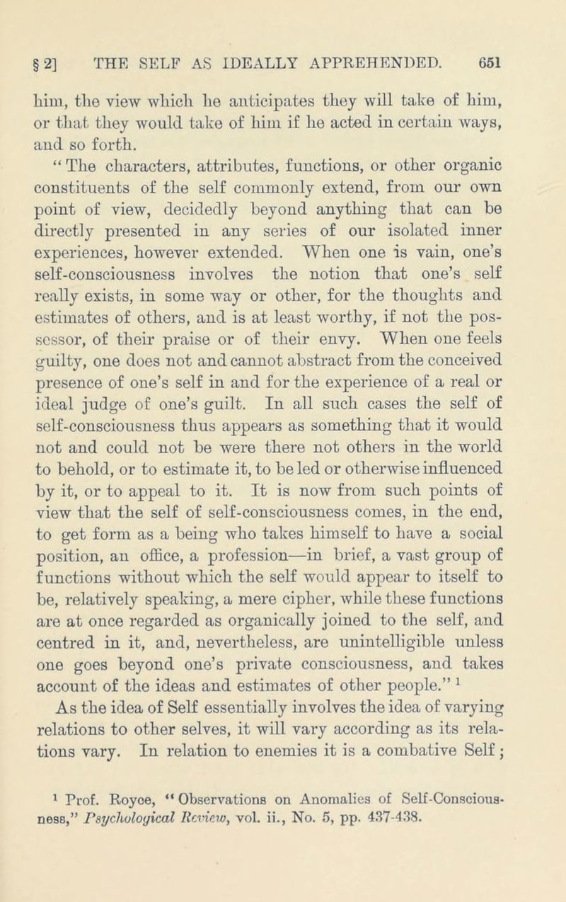 biiii, the view which he anticipates they will take of him, or that they would take of him if ho acted in certain ways, aud so forth. “ The characters, attributes, functions, or other organic constituents of the self commonly extend, from our own point of view, decidedly beyond anything that can be directly presented in any series of our isolated inner experiences, however extended. When one is vain, one’s self-consciousness involves the notion that one’s self really exists, in some way or other, for the thoughts and estimates of others, and is at least worthy, if not the pos- sessor, of their praise or of their envy. When one feels guilty, one does not and cannot abstract from the conceived presence of one’s self in and for the experience of a real or ideal judge of one’s guilt. In all such cases the self of self-consciousness thus appears as something that it would not and could not be were there not others in the world to behold, or to estimate it, to be led or other-svise influenced by it, or to appeal to it. It is now from such points of view that the self of self-consciousness comes, in the end, to get form as a being who takes himself to have a social position, an ofiice, a profession—in brief, a vast group of functions without which the self would appear to itself to be, relatively speaking, a mere cipher, Avhile these functions are at once regarded as organically joined to the self, and centred in it, and, nevertheless, are unintelligible unless one goes beyond one’s private consciousness, and takes account of the ideas and estimates of other people.” ^ As the idea of Self essentially involves the idea of varying relations to other selves, it will vary according as its rela- tions vary. In relation to enemies it is a combative Self; ' Prof. Royoe, “ Observations on Anomalies of Self-Conscious-