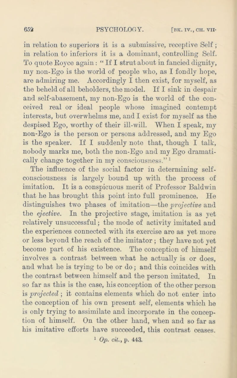 iu relatiou to superiors it is a submissive, receptive Self ; iu relatiou to inferiors it is a dominant, controlling Self. To quote Koyco again: “ If I strut about in fancied dignity, my non-Ego is the world of people who, as I fondly hope, are admiring me. Accordingly I then exist, for myself, as the beheld of all beholders, the model. If I sink in despair and self-abasement, my non-Ego is the world of the con- ceived real or ideal people whose imagined contempt interests, but overwhelms me, and I exist for myself as the despised Ego, worthy of their ill-will. When I speak, my non-Ego is the person or persons addressed, and my Ego is the speaker. If I suddenly note that, though I talk, nobody marks me, both the non-Ego and my Ego dramati- cally change together in my consciousness.” ^ The influence of the social factor in determining self- consciousness is largely bound up with the process of imitation. It is a conspicuous merit of Professor Baldwin that he has brought this point into full prominence. He distinguishes two phases of imitation—the jjrojective and the ejective. In the projective stage, imitation is as yet relatively unsuccessful; the mode of activity imitated and the experiences connected with its exercise are as yet more or less beyond the reach of the imitator ; they have not yet become part of his existence. The conception of himself involves a contrast between what he actually is or does, and what he is trying to be or do; and this coincides with the contrast between himself and the person imitated. In so far as this is the case, his conception of the other person is projected ; it contains elements which do not enter into the conception of his own present self, elements which he is only trying to assimilate and incorporate in the concep- tion of himself. On the other hand, when and so far as his imitative efforts have succeeded, this contrast ceases. 1 Op. cit., p. 443.