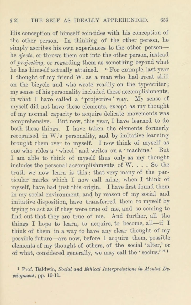His conception of liimself coincides witli his conception of the other person. In thinking of the other person, he simply ascribes his own experiences to the other person— he ejects, or throws them out into the other person, instead of projecting, or regarding them as something beyond what he has himself actually attained. “ For example, last year I thought of my friend W. as a man who had great skill on the bicycle and who wrote readily on the typewriter; my sense of his personality included these accomplishments, in what I have called a ‘ projective ’ way. My sense of myself did not have these elements, except as my thought of my normal capacity to acquire delicate movements was comprehensive. But now, this year, I have learned to do both these things. I have taken the elements formerly recognised in W.’s personality, and by imitative learning brought them over to myself. I now think of myself as one who rides a ‘ wheel ’ and writes on a ‘ machine.’ But I am able to think of myself thus only as my thought includes the personal accomplishments of W. ... So the truth we now learn is this : that very many of the par- ticular marks which I now call mine, when I think of myself, have had just this origin. I have first found them in my social environment, and by reason of my social and imitative disposition, have transferred them to myself by trying to act as if they were true of me, and so coming to find out that they are true of me. And further, all the things I hope to learn, to acquire, to become, all—if I think of them in a way to have any clear thought of my possible future—are now, before I acquire them, possible elements of my thought of others, of the social ‘ alter,’ or of what, considered generally, we may call the ‘ socius.’ ” * * Prof. Baldwin, Social and Ethical Interpretations in Mental De- velopment, pp. 10-11.