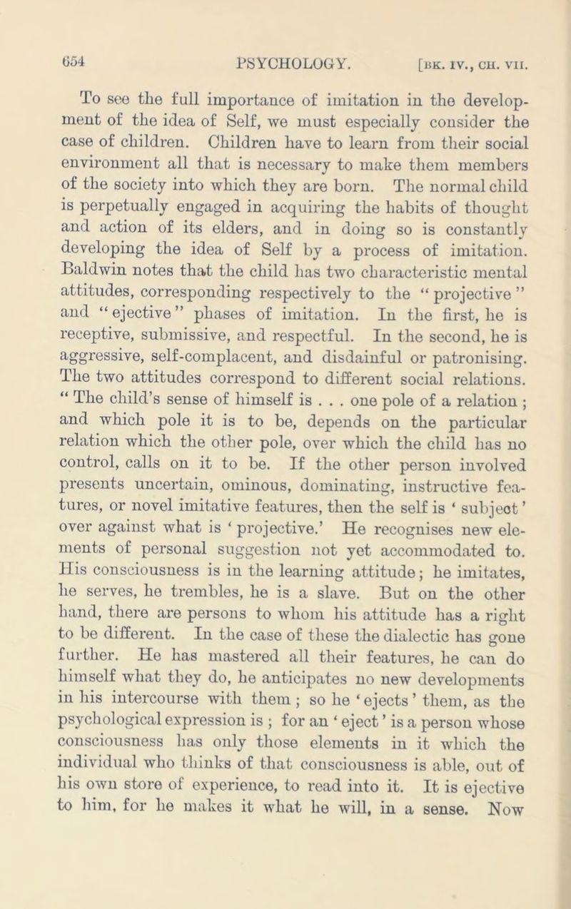 To see the full importance of imitation in the develop- ment of the idea of Self, we must especially consider the case of children. Children have to learn from their social environment all that is necessary to make them members of the society into which they are born. The normal child is perpetually engaged in acquiring the habits of thought and action of its elders, and in doing so is constantly developing the idea of Self by a process of imitation. Baldwin notes that the child has two characteristic mental attitudes, corresponding respectively to the “ projective ” and “ ejective ” phases of imitation. In the first, he is receptive, submissive, and respectful. In the second, he is aggressive, self-complacent, and disdainful or patronising. The two attitudes correspond to different social relations. “ The child’s sense of himself is . . . one pole of a relation ; and which pole it is to be, depends on the particular relation which the other pole, over which the child has no control, calls on it to be. If the other person involved presents uncertain, ominous, dominating, instructive fea- tures, or novel imitative features, then the self is ‘ subject ’ over against what is ‘ projective.’ He recognises new ele- ments of personal suggestion not yet accommodated to. His consciousness is in tlie learning attitude; he imitates, he serves, he trembles, he is a slave. But on the other hand, there are persons to whom his attitude has a right to be different. In the case of these the dialectic has gone further. He has mastered all their features, he can do himself what they do, he anticipates no new developments in Ins intercourse with them ; so he ‘ ejects ’ them, as the psychological expression is ; for an ‘ eject ’ is a person whose consciousness lias only those elements in it which the individual who thinks of that consciousness is able, out of his own store of experience, to read into it. It is ejective to him, for he makes it what he will, in a sense. Now