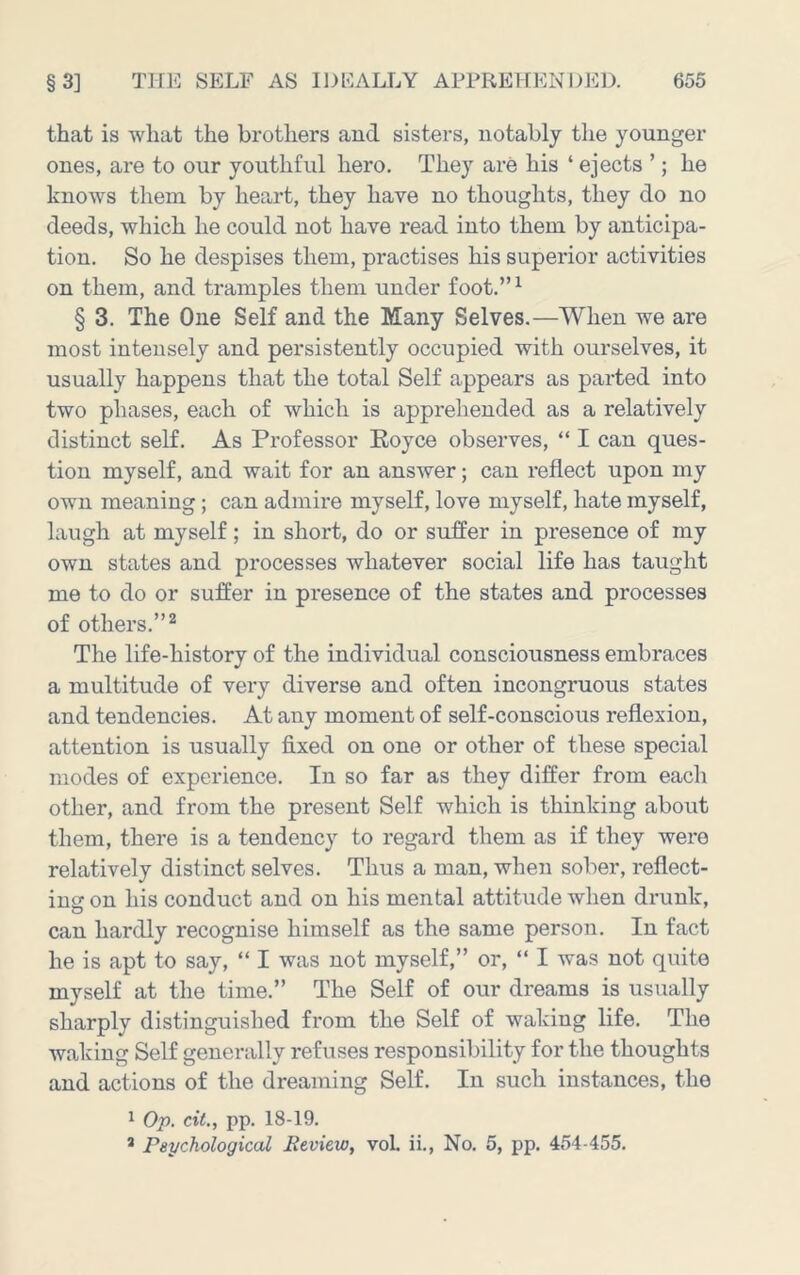 that is what the brothers and sisters, notably the younger ones, are to our youthful hero. They are his ‘ ejects ’; he knows them by heart, they have no thoughts, they do no deeds, which he could not have read into them by anticipa- tion. So he despises them, practises his superior activities on them, and tramples them under foot.” ^ § 3. The One Self and the Many Selves.—When we are most intensely and persistently occupied with ourselves, it usually happens that the total Self appears as parted into two phases, each of which is apprehended as a relatively distinct self. As Professor Eoyce observes, “ I can ques- tion myself, and wait for an answer; can reflect upon my own meaning; can admire myself, love myself, hate myself, laugh at myself; in short, do or suffer in presence of my own states and processes whatever social life has taught me to do or suffer in presence of the states and processes of others.”^ The life-history of the individual consciousness embraces a multitude of very diverse and often incongruous states and tendencies. At any moment of self-conscious reflexion, attention is usually fixed on one or other of these special modes of experience. In so far as they differ from each other, and from the present Self which is thinking about them, there is a tendency to regard them as if they were relatively distinct selves. Thus a man, when sober, reflect- ing on his conduct and on his mental attitude when drunk, can hardly recognise himself as the same person. In fact he is apt to say, “ I was not myself,” or, “ I was not quite myself at the time.” The Self of our dreams is usually sharply distinguished from the Self of waking life. The waking Self generally refuses responsibility for the thoughts and actions of the dreaming Self. In such instances, the 1 O'p, cit., pp. 18-19. * Psychological Review, voL ii.. No. 5, pp. 454-455.