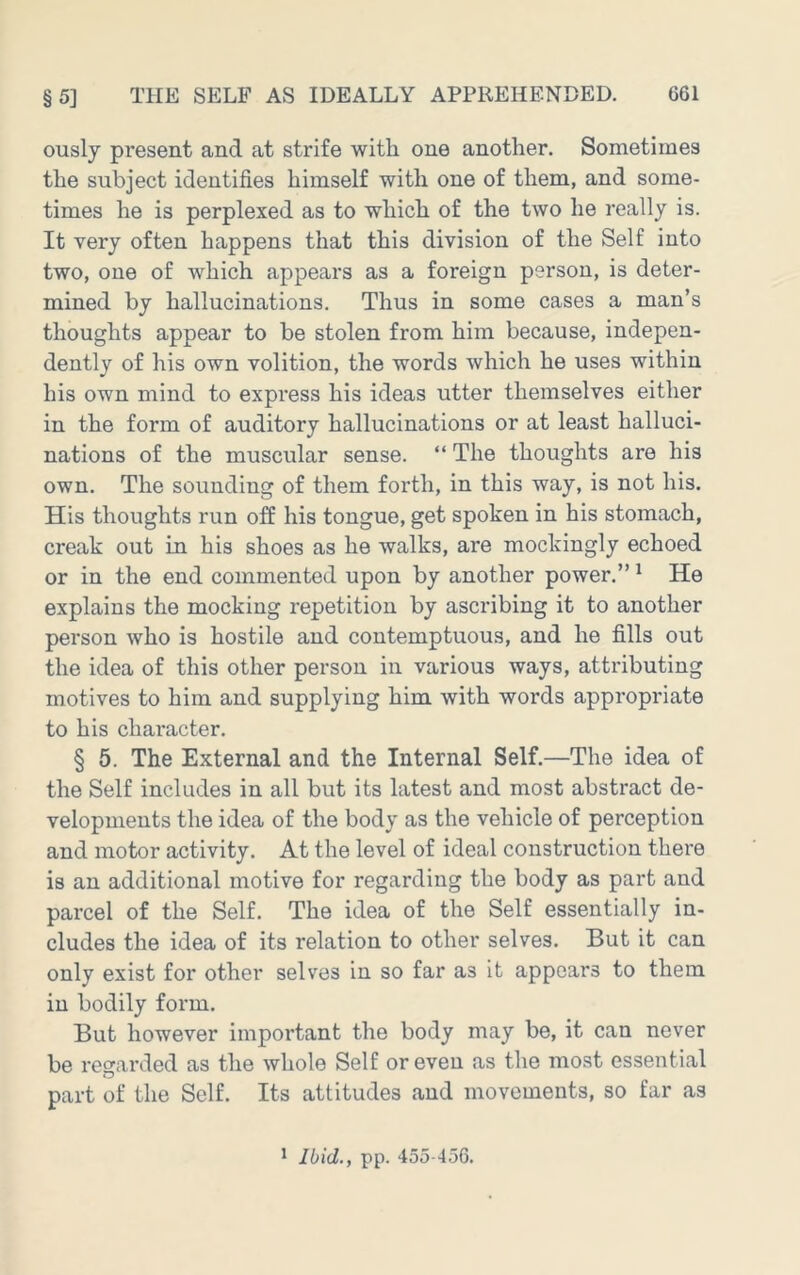ously present and at strife with one another. Sometimes the subject identifies himself with one of them, and some- times he is perplexed as to which of the two he really is. It very often happens that this division of the Self into two, one of which appears as a foreign person, is deter- mined by hallucinations. Thus in some cases a man’s thoughts appear to be stolen from him because, indepen- dently of his own volition, the words which he uses within his own mind to express his ideas utter themselves either in the form of auditory hallucinations or at least halluci- nations of the muscular sense. “ The thoughts are his own. The sounding of them forth, in this way, is not his. His thoughts run off his tongue, get spoken in his stomach, creak out in his shoes as he walks, are mockingly echoed or in the end commented upon by another power.” ^ He explains the mocking repetition by ascribing it to another person who is hostile and contemptuous, and he fills out the idea of this other person in various ways, attributing motives to him and supplying him with words appropriate to his character. § 5. The External and the Internal Self.—The idea of the Self includes in all but its latest and most abstract de- velopments the idea of the body as the vehicle of perception and motor activity. At the level of ideal construction there is an additional motive for regarding the body as part and parcel of the Self. The idea of the Self essentially in- cludes the idea of its relation to other selves. But it can only exist for other selves in so far as it appears to them in bodily form. But however important the body may be, it can never be regarded as the whole Self or even as the most essential part of the Self. Its attitudes and movements, so far as * Ibid., pp. 455-456.