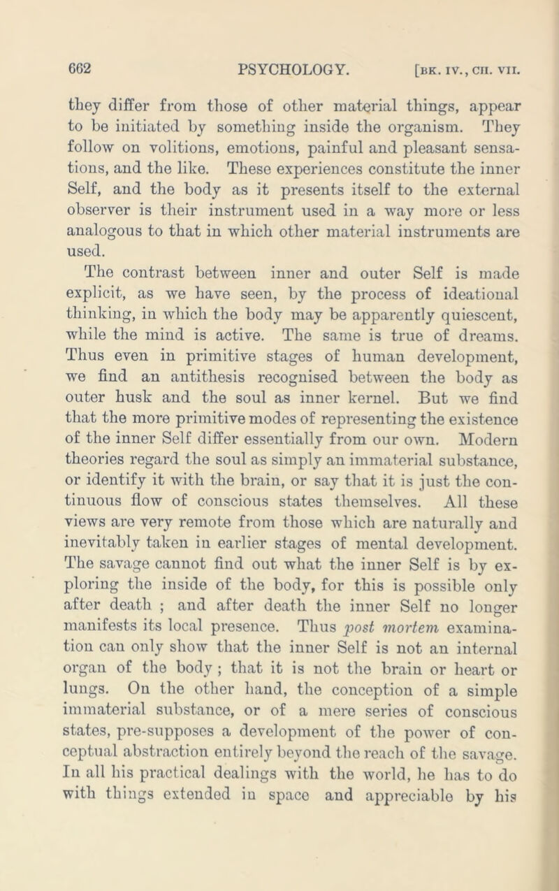 they differ from those of other material things, appear to be initiated by something inside the organism. They follow on volitions, emotions, painful and pleasant sensa- tions, and the like. These experiences constitute the inner Self, and the body as it presents itself to the external observer is their instrument used in a way more or less analogous to that in which other material instruments are used. The contrast between inner and outer Self is made explicit, as we have seen, by the process of ideational thinking, in which the body may be apparently quiescent, while the mind is active. The same is true of dreams. Thus even in primitive stages of human development, we find an antithesis recognised between the body as outer husk and the soul as inner kernel. But we find that the more primitive modes of representing the existence of the inner Self differ essentially from our own. Modern theories regard the soul as simply an immaterial substance, or identify it with the brain, or say that it is just the con- tinuous flow of conscious states themselves. All these views are very remote from those which are naturally and inevitably taken in earlier stages of mental development. The savage cannot find out what the inner Self is by ex- ploring the inside of the body, for this is possible only after death ; and after death the inner Self no longer manifests its local presence. Thus post mortem examina- tion can only show that the inner Self is not an internal organ of the body ; that it is not the brain or heart or lungs. On the other hand, the conception of a simple immaterial substance, or of a mere series of conscious states, pre-supposes a development of the power of con- ceptual abstraction entirely bevond the reach of the sava<^e. In all his practical dealings with the world, he has to do with things extended iu space and appreciable by his