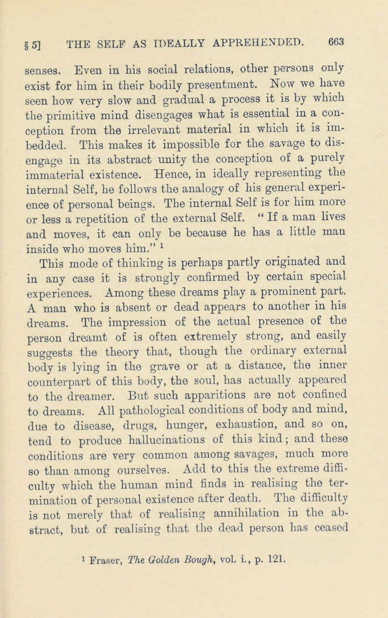 senses. Even in his social relations, other persons only exist for him in their bodily presentment. Now we have seen how very slow and gradual a process it is by which the primitive mind disengages what is essential in a con- ception from the irrelevant material in which it is im- bedded. This makes it impossible for the savage to dis- engage in its abstract unity the conception of a purely immaterial existence. Hence, in ideally representing the internal Self, he follows the analogy of his general experi- ence of personal beings. The internal Self is for him more or less a repetition of the external Self. “ If a man lives and moves, it can only be because he has a little man inside who moves him.” ^ This mode of thinking is perhaps partly originated and in any case it is strongly confirmed by certain special experiences. Among these dreams play a prominent part. A man who is absent or dead appears to another in his dreams. The impression of the actual presence of the person dreamt of is often extremely strong, and easily suggests the theory that, though the ordinary external body is lying in the grave or at a distance, the inner counterpart of this body, the soul, has actually appeared to the dreamer. But such apparitions are not confined to dreams. All pathological conditions of body and mind, due to disease, drugs, hunger, exhaustion, and so on, tend to produce hallucinations of this kind; and these conditions are very common among savages, much more so than among ourselves. Add to this the extreme difii- culty which the human mind finds in realising the ter- mination of personal existence after death. The difiiculty is not merely that of realising annihilation in the ab- stract, but of realising that the dead person has ceased 1 Fraser, The Golden Bough, vol. i., p. 121.
