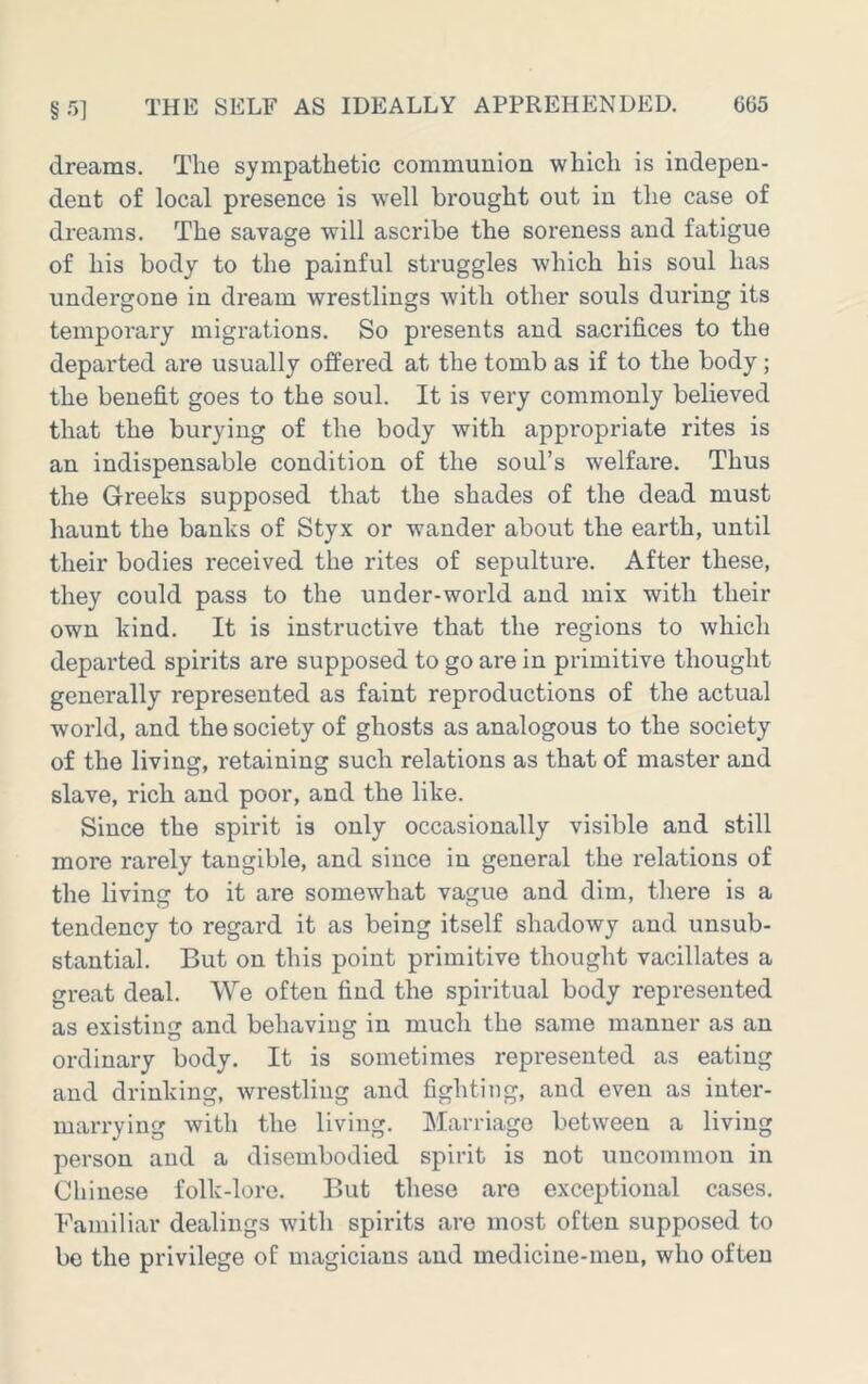 dreams. The sympathetic communion which is indepen- dent of local presence is well brought out in the case of dreams. The savage will ascribe the soreness and fatigue of his body to the painful struggles which his soul has undergone in dream wrestlings with other souls during its temporary migrations. So presents and sacrifices to the departed are usually offered at the tomb as if to the body; the benefit goes to the soul. It is very commonly believed that the burying of the body with appropriate rites is an indispensable condition of the soul’s welfare. Thus the Greeks supposed that the shades of the dead must haunt the banks of Styx or wander about the earth, until their bodies received the rites of sepulture. After these, they could pass to the under-world and mix with their own kind. It is instructive that the regions to which departed spirits are supposed to go are in primitive thought generally represented as faint reproductions of the actual world, and the society of ghosts as analogous to the society of the living, retaining such relations as that of master and slave, rich and poor, and the like. Since the spirit is only occasionally visible and still more rarely tangible, and since in general the relations of the living to it are somewhat vague and dim, there is a tendency to regard it as being itself shadowy and unsub- stantial. But on this point primitive thought vacillates a great deal. We often find the spiritual body represented as existing and behaving in much the same manner as an ordinary body. It is sometimes represented as eating and drinking, wrestling and fighting, and even as inter- marrying with the living. Marriage between a living person and a disembodied spirit is not uncommon in Chinese folk-lore. But these are exceptional cases. Familiar dealings with spirits are most often supposed to bo the privilege of magicians and medicine-men, who often