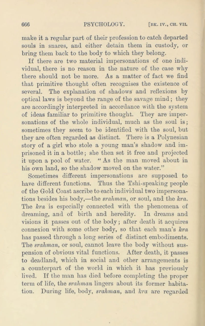 make it a regular part of their profession to catch departed souls in snares, and either detain them in custody, or bring them back to the body to which they belong. If there are two material impersonations of one indi- vidual, there is no reason in the nature of the case why there should not be more. As a matter of fact we find that primitive thought often recognises the existence of several. The explanation of shadows and reflexions by optical laws is beyond the range of the savage mind; they are accordingly interpreted in accordance with the system of ideas familiar to primitive thought. They are imper- sonations of the whole individual, much as the soul is; sometimes they seem to be identified with the soul, but they are often regarded as distinct. There is a Polynesian story of a girl who stole a young man’s shadow and im- prisoned it in a bottle; she then set it free and projected it upon a pool of water. “ As the man moved about in his own land, so the shadow moved on the water,” Sometimes different impersonations are supposed to have different functions. Thus the Tshi-speaking people of the Gold Coast ascribe to each individual two impersona- tions besides his body,—the srahman, or soul, and the Jcra. The kra is especially connected with the phenomena of dreaming, and of birth and heredity. In dreams and visions it passes out of the body; after death it acquires connexion with some other body, so that each man’s kra has passed through a long series of distinct embodiments. The srahman, or soul, cannot leave the body without sus- pension of obvious vital functions. After death, it passes to deadland, which in social and other arrangements is a counterpart of the world in which it has previously lived. If the man has died before completing the proper term of life, the srahman lingers about its former habita- tion. During life, body, srahman, and kra are regarded