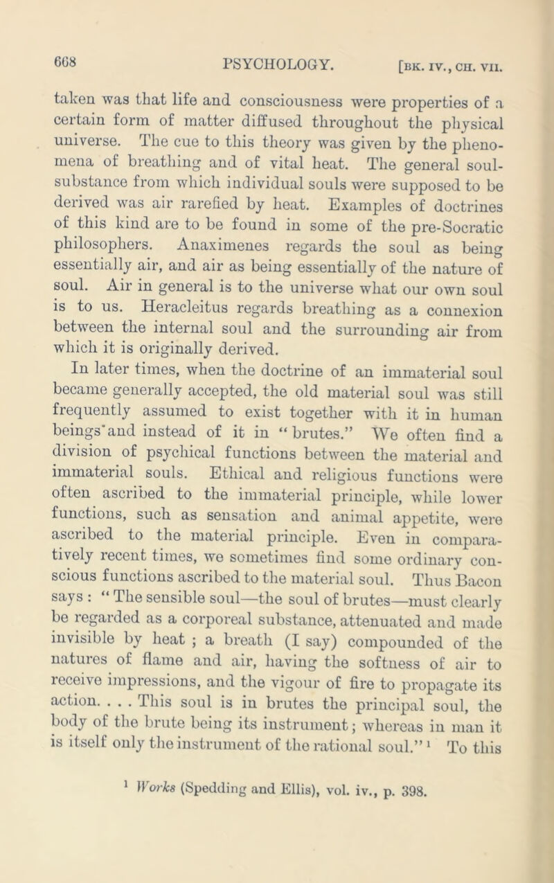 talcen was that life and consciousness were properties of a certain form of matter diffused throughout the pliysical universe. The cue to this theory was given by the plieno- mena of breathing and of vital heat. The general soul- substance from which individual souls were supposed to be derived waas air rarefied by heat. Examples of doctrines of this kind are to be found in some of the pre-Socratic philosophers. Anaximenes regards the soul as being essentially air, and air as being essentially of the nature of soul. Air in general is to the universe what our own soul is to us. Heracleitus regards breathing as a connexion between the internal soul and the surrounding air from which it is originally derived. In later times, when the doctrine of an immaterial soul became generally accepted, the old material soul was still frequently assumed to exist together with it in human beings'and instead of it in “brutes.” We often find a division of psychical functions between the material and immaterial souls. Ethical and religious functions were often ascribed to the immaterial principle, while lower functions, such as sensation and animal appetite, were ascribed to the material principle. Even in compara- tively recent times, we sometimes find some ordinary con- scious functions ascribed to the material soul. Thus Bacon says : “ The sensible soul—the soul of brutes—must clearly be regarded as a corporeal substance, attenuated and made invisible by heat ; a breath (I say) compounded of the natures of flame and air, having the softness of air to receive impressions, and the vigour of fire to propagate its action. . . . This soul is in brutes the principal soul, the body of the brute being its instrument; whereas in man it is itself only the instrument of the rational soul.” ‘ To this * Works (Spedding and Ellis), vol. iv., p. 398.