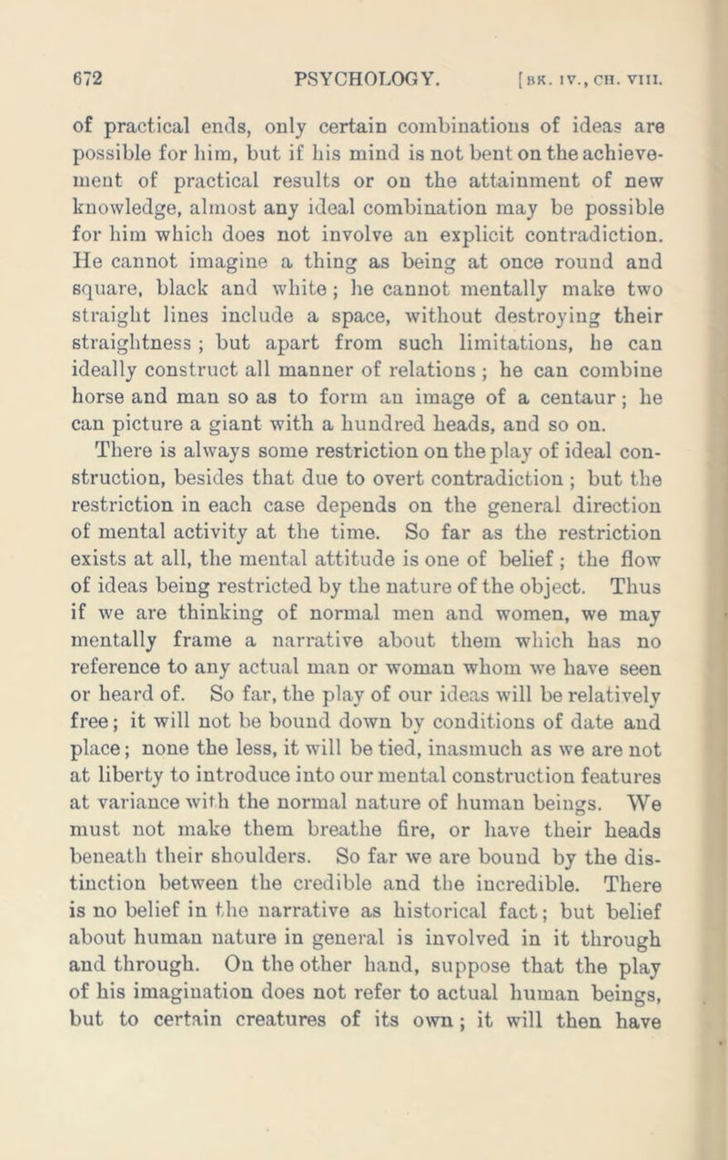 of practical ends, only certain combinations of ideas are possible for him, but if his mind is not bent on the achieve- ment of practical results or on the attainment of new knowledge, almost any ideal combination may be possible for him which does not involve an explicit contradiction. He cannot imagine a thing as being at once round and square, black and white; lie cannot mentally make two straight lines include a space, without destroying their straightness ; but apart from such limitations, he can ideally construct all manner of relations ; he can combine horse and man so as to form an image of a centaur; he can picture a giant with a hundred heads, and so on. There is always some restriction on the play of ideal con- struction, besides that due to overt contradiction ; but the restriction in each case depends on the general direction of mental activity at the time. So far as the restriction exists at all, the mental attitude is one of belief ; the flow of ideas being restricted by the nature of the object. Thus if we are thinking of normal men and women, we may mentally frame a narrative about them which has no reference to any actual man or woman whom we have seen or heard of. So far, the play of our ideas will be relatively free; it will not be bound down by conditions of date and place; none the less, it will be tied, inasmuch as we are not at liberty to introduce into our mental construction features at variance with the normal nature of human beings. We must not make them breathe fire, or have their heads beneath their shoulders. So far we are bound by the dis- tinction between the credible and the incredible. There is no belief in the narrative as historical fact; but belief about human nature in general is involved in it through and through. On the other hand, suppose that the play of his imagination does not refer to actual human beings, but to certain creatures of its o\vn ; it will then have