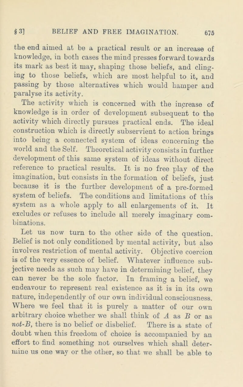 the end aimed at be a practical result or an increase of knowledge, in both cases the mind presses forward towards its mark as best it may, shaping those beliefs, and cling- ing to those beliefs, which are most helpful to it, and passing by those alternatives which would hamper and paralyse its activity. The activity which is concerned with the increase of knowledge is in order of development subsequent to the activity which directly pursues practical ends. The ideal construction which is directly subservient to action brings into being a connected system of ideas concerning the world and the Self. Theoretical activity consists in further development of this same system of ideas without direct reference to practical results. It is no free play of the imagination, but consists in the formation of beliefs, just because it is the further development of a pre-formed system of beliefs. The conditions and limitations of this system as a whole apply to all enlargements of it. It excludes or refuses to include all merely imaginary com- binations. Let us now turn to the other side of the question. Belief is not only conditioned by mental activity, but also involves restriction of mental activity. Objective coercion is of the very essence of belief. Whatever influence sub- jective needs as such may have in determining belief, they can never be the sole factor. In framing a belief, we endeavour to represent real existence as it is in its own nature, independently of our own individual consciousness. Where we feel that it is purely a matter of our own arbitrary choice whether we shall think of ^ as B or as not-B, there is no belief or disbelief. There is a state of doubt when this freedom of choice is accompanied by an effort to find something not ourselves which shall deter- mine us one way or the other, so that we shall be able to
