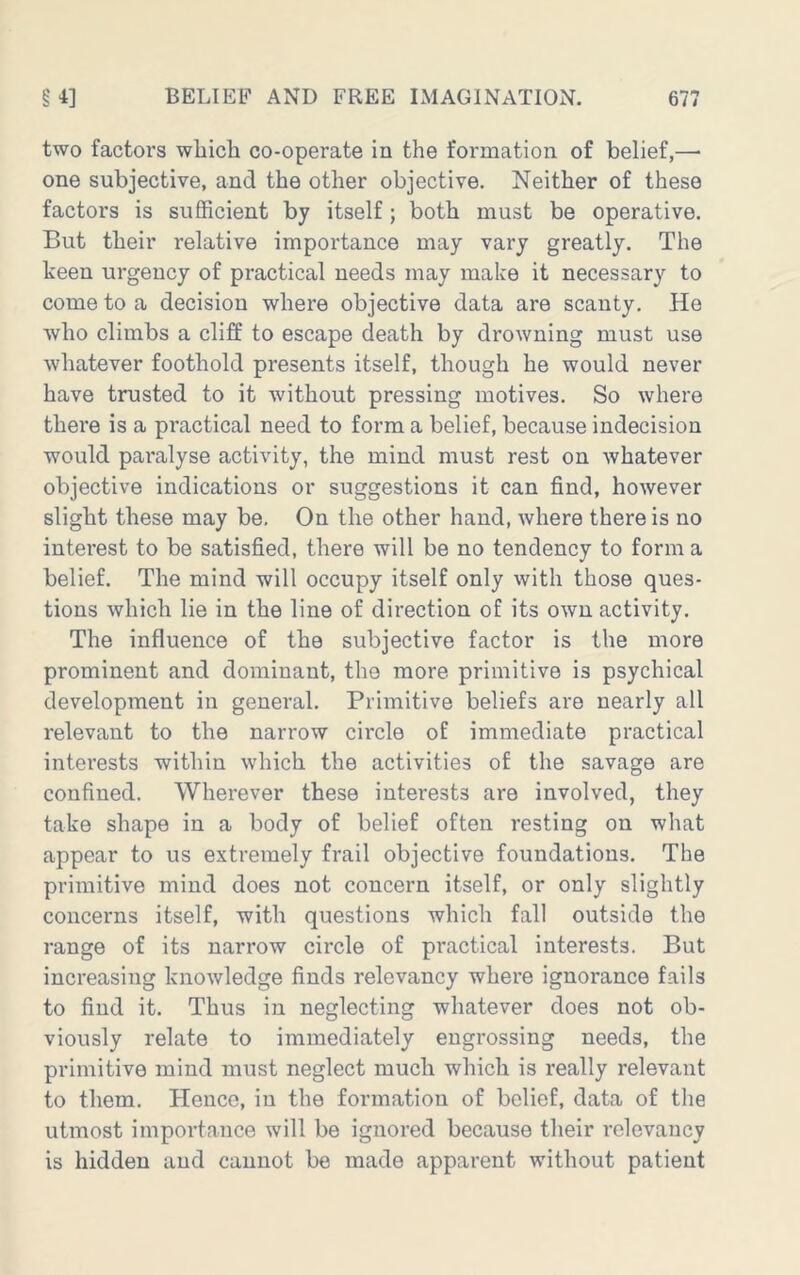 two factors wliich co-operate in the formation of belief,—■ one subjective, and the other objective. Neither of these factors is sufficient by itself; both must be operative. But their relative importance may vary greatly. The keen urgency of practical needs may make it necessary to come to a decision where objective data are scanty. He who climbs a cliff to escape death by drowning must use whatever foothold presents itself, though he would never have trusted to it without pressing motives. So where there is a practical need to form a belief, because indecision would paralyse activity, the mind must rest on whatever objective indications or suggestions it can find, however slight these may be. On the other hand, where there is no interest to be satisfied, there will be no tendency to form a belief. The mind will occupy itself only with those ques- tions which lie in the line of direction of its own activity. The influence of the subjective factor is the more prominent and dominant, the more primitive is psychical development in general. Primitive beliefs are nearly all relevant to the narrow circle of immediate practical interests within which the activities of the savage are confined. Wherever these interests are involved, they take shape in a body of belief often resting on what appear to us extremely frail objective foundations. The primitive mind does not concern itself, or only slightly concerns itself, with questions which fall outside the range of its narrow circle of practical interests. But increasing knowledge finds relevancy where ignorance fails to find it. Thus in neglecting whatever does not ob- viously relate to immediately engrossing needs, the primitive mind must neglect much which is really relevant to them. Hence, in the formation of belief, data of the utmost importance will be ignored because their relevancy is hidden and cannot be made apparent without patient