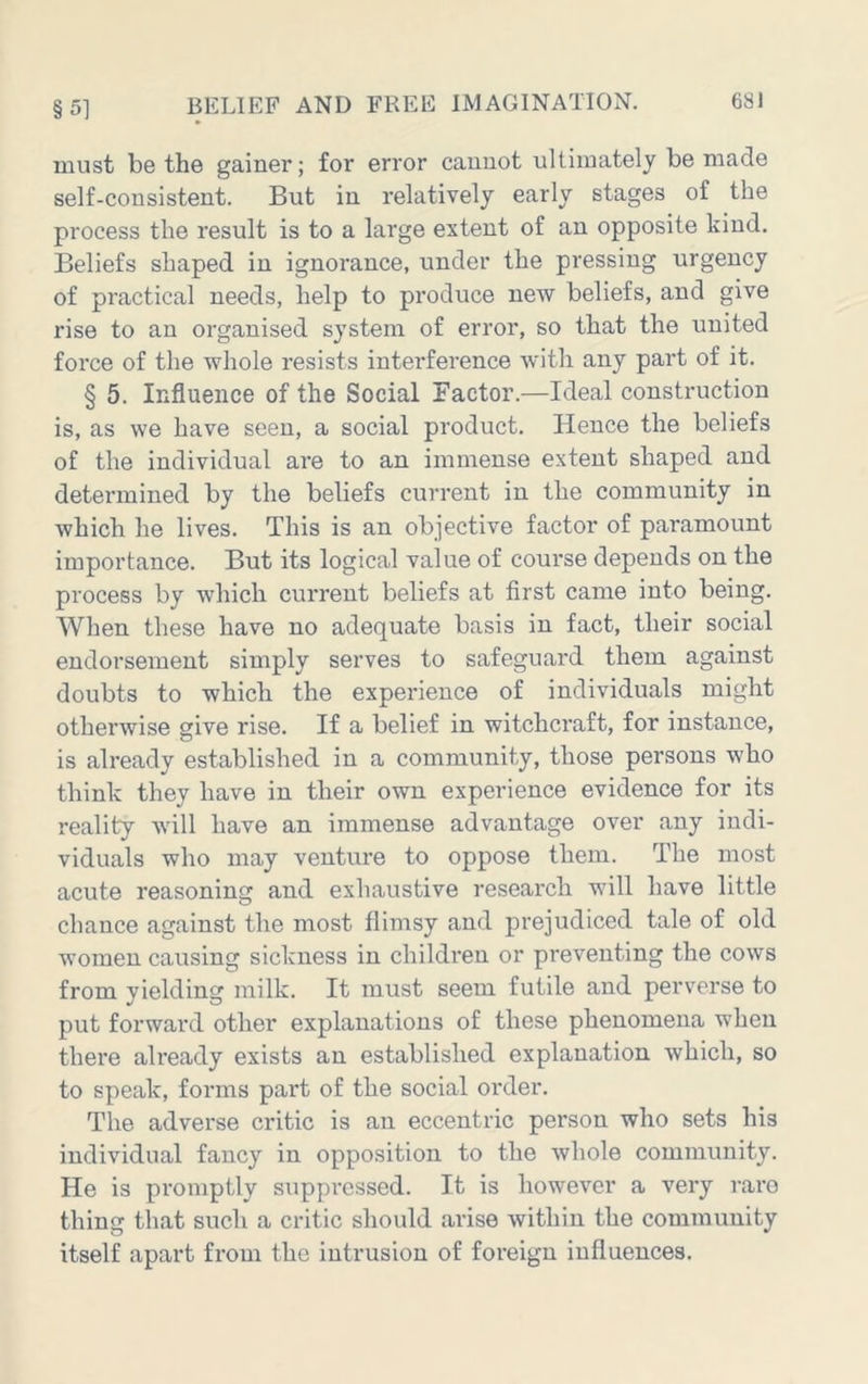 must be the gainer; for error cannot ultimately be made self-consistent. But in relatively early stages of the process the result is to a large extent of an opposite kind. Beliefs shaped in ignorance, under the pressing urgency of practical needs, help to produce new beliefs, and give rise to an organised system of error, so that the united force of the whole resists interference with any part of it. § 5. Influence of the Social Factor.—Ideal construction is, as we have seen, a social product. Hence the beliefs of the individual are to an immense extent shaped and determined by the beliefs current in the community in which he lives. This is an objective factor of paramount importance. But its logical value of course depends on the process by which current beliefs at first came into being. When these have no adequate basis in fact, their social endorsement simply serves to safeguard them against doubts to which the experience of individuals might otherwise give rise. If a belief in witchcraft, for instance, is already established in a community, those persons who think they have in their own experience evidence for its reality will have an immense advantage over any indi- viduals who may venture to oppose them. The most acute reasoning and exhaustive research will have little chance against the most flimsy and prejudiced tale of old women causing sickness in children or preventing the cows from yielding milk. It must seem futile and perv'erse to put forward other explanations of these phenomena when there already exists an established explanation which, so to speak, forms part of the social oi'der. The adverse critic is an eccentric person who sets his individual fancy in opposition to the whole community. He is promptly siippi'cssed. It is however a very rare thing that such a critic should arise within the community itself apart from the intrusion of foreign influences.