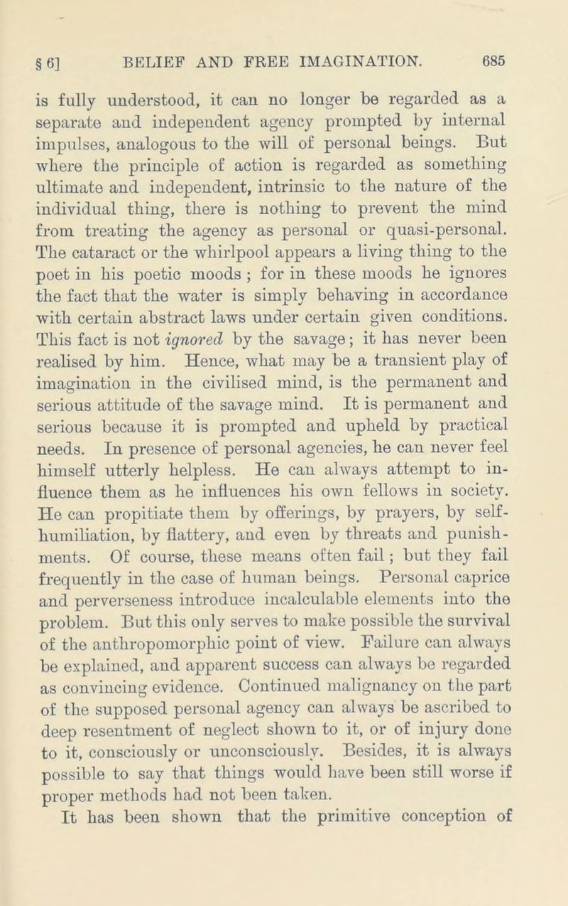 is fully understood, it can no longer be regarded as a separate and independent agency prompted by internal impulses, analogous to tlie will of personal beings. But where the principle of action is regarded as something ultimate and independent, intrinsic to the nature of the individual thing, there is nothing to prevent the mind from treating the agency as personal or quasi-personal. The cataract or the whirlpool appears a living thing to the poet in his poetic moods ; for in these moods he ignores the fact that the water is simply behaving in accordance with certain abstract laws under certain given conditions. This fact is not ignored by the savage; it has never been realised by him. Hence, what may be a transient play of imagination in the civilised mind, is the permanent and serious attitude of the savage mind. It is permanent and serious because it is prompted and upheld by practical needs. In presence of personal agencies, he can never feel himself utterly helpless. He can always attempt to in- fluence them as he influences his own fellows in society. He can propitiate them by offerings, by prayers, by self- humiliation, by flattery, and even by threats and punish- ments. Of course, these means often fail; but they fail frequently in the case of human beings. Personal caprice and perverseness introduce incalculable elements into the problem. But this only serves to make possible the survival of the anthropomorphic point of view. Failure can always be explained, and apparent success can always be regarded as convincing evidence. Continued malignancy on the part of the supposed personal agency can always be ascribed to deep resentment of neglect shown to it, or of injury done to it, consciously or unconsciously. Besides, it is always possible to say that things would have been still worse if proper methods had not been taken. It has been shown that the primitive conception of