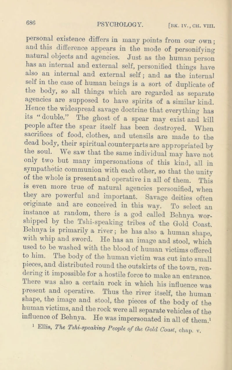 68G [l!K. IV., ClI. VIII. personal existence differs in many points from our own; and this difference appeiirs in the mode of personifying natuial objects and agencies. Just as the human person has an internal and external self, personified things have also an internal and external self; and as the internal self in the case of human beings is a sort of duplicate of the body, so all things which are regarded as separate agencies are supposed to have spirits of a similar kind. Hence the widespread savage doctrine that everything has its “ double.” The ghost of a spear may exist and kill people after the spear itself has been destroyed. When sacrifices of food, clothes, and utensils are made to the dead body, their spiritual counterparts are appropriated by the soul. We saw that the same individual may have not only two but many impersonations of this kind, all in sympathetic communion with each other, so that the unity of the whole is present and operative in all of them. This IS even more true of natural agencies personified, when they are powerful and important. Savage deities often originate and are conceived in this way. To select an instance at random, there is a god called Behnya wor- shipped by the Tshi-speaking tribes of the Gold Coast. Behnya is primarily a river; he has also a human shape, with whip and sword. He has an image and stool, which used to be washed with the blood of human victims offered to him. The body of the human victim was cut into small pieces, and distributed round the outskirts of the town, ren- dering it impossible for a hostile force to make an entrance. There was also a certain rock in which his influence was present and operative. Thus the river itself, the human shape, the image and stool, the pieces of the body of the human victims, and the rock were all separate vehicles of the influence of Behnya. He was impersonated in all of them.*