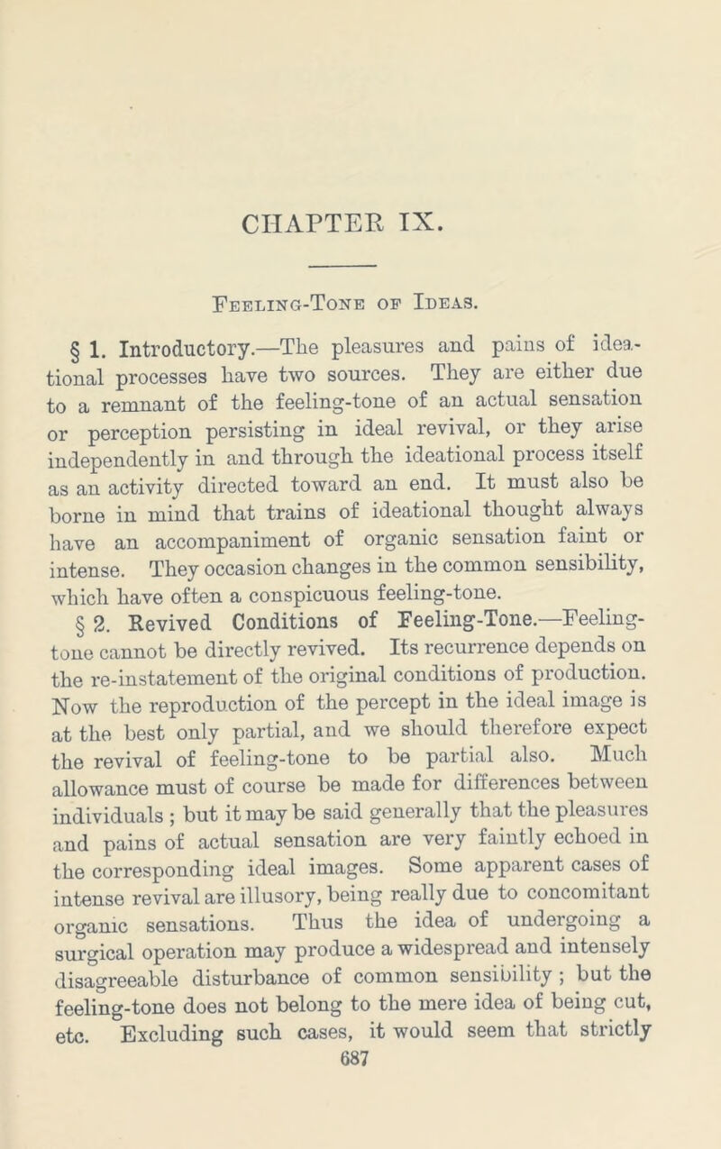 CHAPTER IX. Feeling-Tone op Ideas. § 1. Introductory.—The pleasures and pains of idea- tional processes have two sources. They are either due to a remnant of the feeling-tone of an actual sensation or perception persisting in ideal revival, or they arise independently in and through the ideational process itself as an activity directed toward an end. It must also he borne in mind that trains of ideational thought always have an accompaniment of organic sensation faint or intense. They occasion changes in the common sensibility, which have often a conspicuous feeling-tone. § 2. Revived Conditions of Feeling-Tone.—Feeling- tone cannot be directly revived. Its recurrence depends on the re-instatemeut of the original conditions of production. Now the reproduction of the percept in the ideal image is at the best only partial, and we should therefore expect the revival of feeling-tone to be partial also. Much allowance must of course be made for differences between individuals ; but it may be said generally that the pleasures and pains of actual sensation are very faintly echoed in the corresponding ideal images. Some apparent cases of intense revival are illusory, being really due to concomitant organic sensations. Thus the idea of undergoing a surgical operation may produce a widespread and intensely disagreeable disturbance of common sensibility; but the feeling-tone does not belong to the mere idea of being cut, etc. Excluding such cases, it would seem that strictly