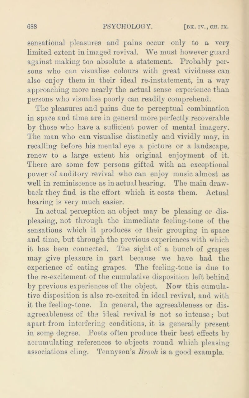 sensational pleasures and pains occur only to a very limited extent in imaged revival. We must however guard against making too absolute a statement. Probably per- sons who can visualise colours with great vividness can also enjoy them in their ideal re-instatement, in a Avay approaching more nearly the actual sense experience than persons who visualise poorly can readily comprehend. The pleasures and pains due to perceptual combination in space and time are in general more perfectly recoverable by those who have a sufficient power of mental imagery. The man who can visualise distinctly and vividly may, in recalling before his mental eye a picture or a landscape, renew to a large extent his original enjoyment of it. There are some few persons gifted with an exceptional power of auditory revival who can enjoy music almost as well in reminiscence as in actual hearing. The main draw- back they find is the effort which it costs them. Actual hearing is very much easier. In actual perception an object may be pleasing or dis- pleasing, not through the immediate feeling-tone of the sensations which it produces or their grouping in space and time, but through the previous experiences with which it has been connected. Tlie sight of a bunch of grapes may give pleasure in part because we have had the experience of eating grapes. The feeling-tone is due to the re-excitement of the cumulative disposition left behind by previous experiences of the object. Now this cumula- tive disposition is also re-excited in ideal revival, and with it the feeling-tone. In general, the agreeableness or dis- agreeableness of the ideal revival is not so intense; but apart from interfering conditions, it is generally present in some degree. Poets often produce their best effects bv accumulating references to objects round which pleasing associations cling. Tennyson’s Broolc is a good example.