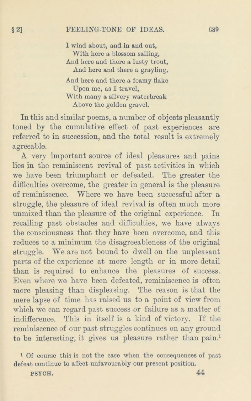 I wind about, and in and out, With here a blossom sailing. And here and there a lusty trout. And here and there a grayling. And here and there a foamy flake Upon me, as I travel, With many a silvery waterbreak Above the golden gravel. lu this and similar poems, a number of objects pleasantly toned by the cumulative effect of past experiences are referred to in succession, and the total result is extremely agreeable. A very important source of ideal pleasures and pains lies in the reminiscent revival of past activities in which we have been triumphant or defeated. The greater the difficulties overcome, the greater in general is the pleasure of reminiscence. Where we have been successful after a struggle, the pleasure of ideal revival is often much more unmixed than the pleasure of the original experience. In recalling past obstacles and difficulties, we have always the consciousness that they have been overcome, and this reduces to a minimum the disagreeableness of the original struggle. We are not bound to dwell on the unpleasant parts of the experience at more length or in more detail than is required to enhance the pleasures of success. Even where we have been defeated, reminiscence is often more pleasing than displeasing. The reason is that the mere lapse of time has raised us to a point of view from which we can regard past success .or failure as a matter of indifference. This in itself is a kind of victory. If the reminiscence of our past struggles continues on any ground to be interesting, it gives us pleasure rather than pain.^ ' Of course this is not the case when the consequences of past defeat continue to affect unfavourably our present position. 44 PSYCH.