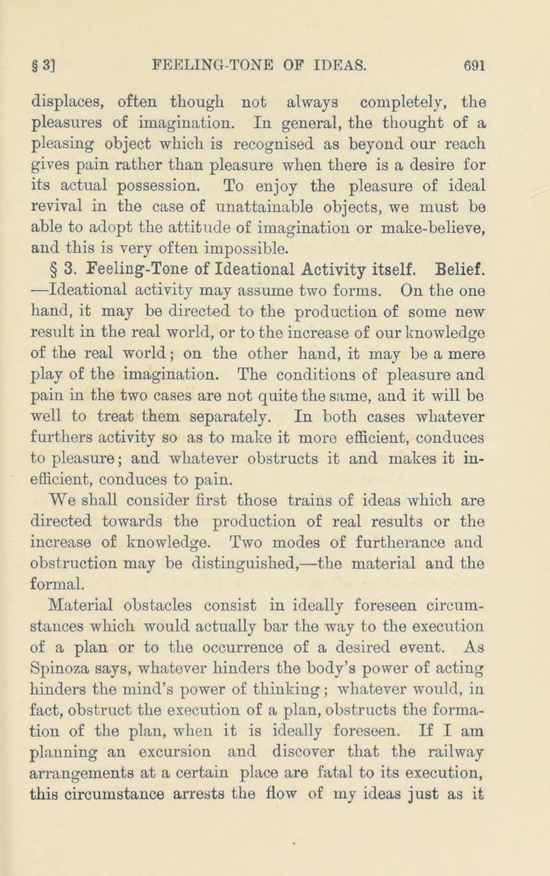 displaces, often though not always completely, the pleasures of imagination. In general, the thought of a pleasing object which is recognised as beyond our reach gives pain rather than pleasure when there is a desire for its actual possession. To enjoy the pleasure of ideal revival in the case of unattainable objects, we must be able to adopt the attitude of imagination or make-believe, and this is very often impossible. § 3. Feeling-Tone of Ideational Activity itself. Belief. —Ideational activity may assume two forms. On the one hand, it may be directed to the production of some new result in the real world, or to the increase of our knowledge of the real world; on the other hand, it may be a mere play of the imagination. The conditions of pleasure and pain in the two cases are not quite the same, and it will be well to treat them separately. In both cases whatever furthers activity so as to make it more efficient, conduces to pleasure; and whatever obstructs it and makes it in- efficient, conduces to pain. We shall consider first those trains of ideas which are directed towards the production of real results or the increase of knowledge. Two modes of furtherance and obstruction may be distinguished,—the material and the formal. Material obstacles consist in ideally foreseen circum- stances which would actually bar the way to the execution of a plan or to the occurrence of a desired event. As Spinoza says, whatever hinders the body’s power of acting hinders the mind’s power of thinking; whatever would, in fact, obstruct the execution of a plan, obstructs the forma- tion of the plan, when it is ideally foreseen. If I am planning an excursion and discover that the railway arrangements at a certain place are fatal to its execution, this circumstance arrests the flow of my ideas just as it