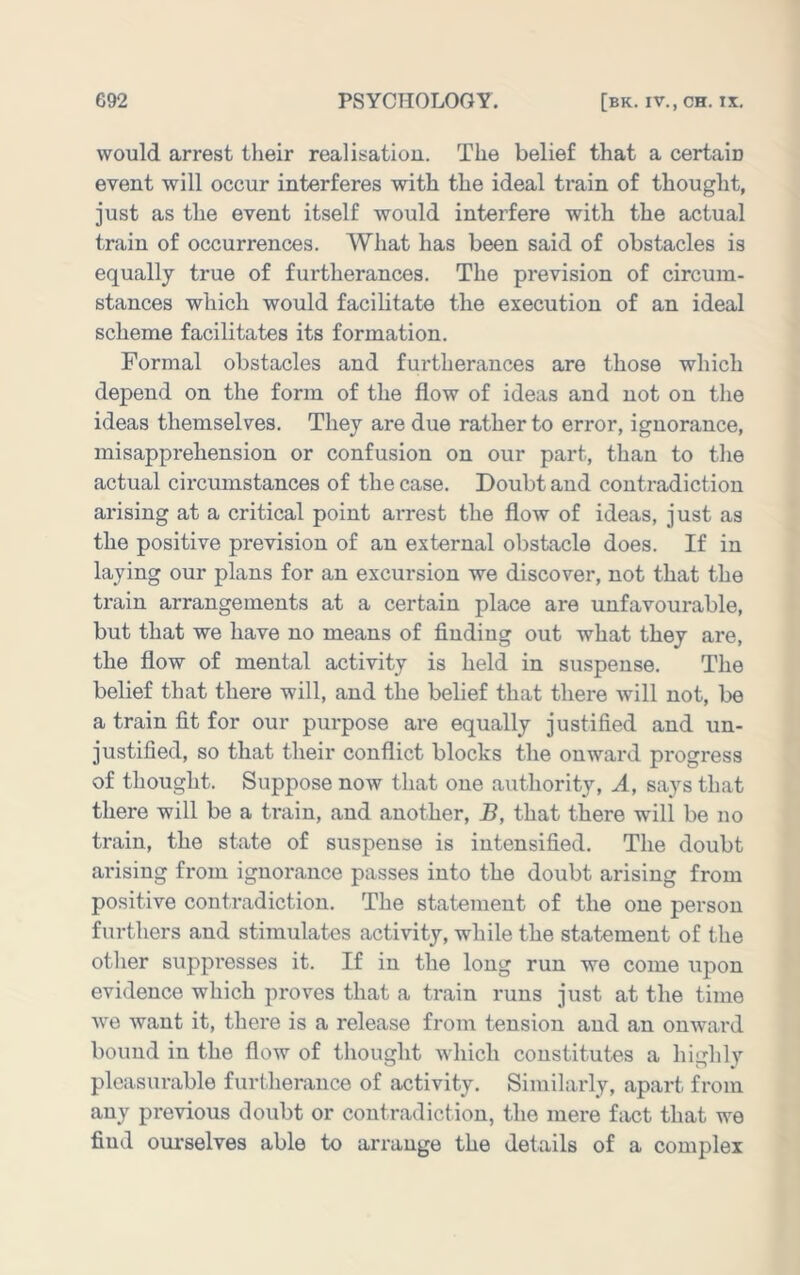 would arrest their realisation. The belief that a certain event will occur interferes with the ideal train of thought, just as the event itself would interfere with the actual train of occurrences. What has been said of obstacles is equally true of furtherances. The prevision of circum- stances which would facilitate the execution of an ideal scheme facilitates its formation. Formal obstacles and furtherances are those which depend on the form of the flow of ideas and not on the ideas themselves. They are due rather to error, ignorance, misapprehension or confusion on our part, than to the actual circumstances of the case. Doubt and contradiction arising at a critical point arrest the flow of ideas, just as the positive prevision of an external obstacle does. If in laying our plans for an excursion we discover, not that the train arrangements at a certain place are unfavourable, but that we have no means of finding out what they are, the flow of mental activity is held in suspense. The belief that there will, and the belief that there will not, be a train fit for our purpose are equally justified and un- justified, so that their conflict blocks the onward progress of thought. Suppose now that one authority. A, says that there will be a train, and another, B, that there will be no train, the state of suspense is intensified. The doubt ai'ising from ignorance passes into the doubt arising from positive contradiction. The statement of the one person furthers and stimulates activity, while the statement of the otlier suppresses it. If in the long run we come upon evidence which proves that a train runs just at the time Ave Avant it, there is a release from tension and an onAvard bound in the flow of thought which constitutes a highly pleasurable furtherance of activity. Similarly, apart from any previous doubt or contradiction, the mere fact that we find ourselves able to arrange the details of a complex
