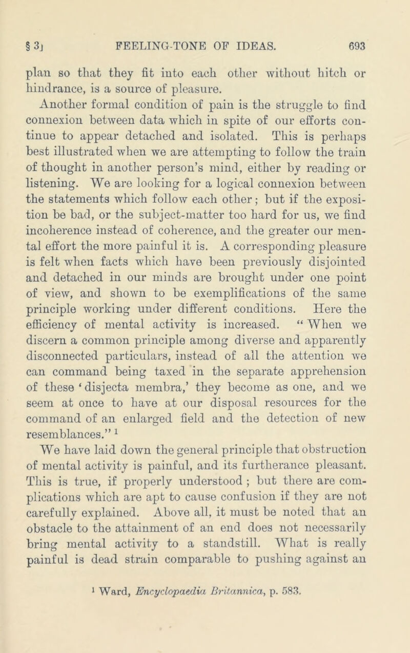 plan so that they fit into each other without hitch or hindrance, is a source of pleasure. Another formal condition of pain is the struggle to find connexion between data which in spite of our efforts con- tinue to appear detached and isolated. This is perhaps best illustrated when we are attempting to follow the train of thought in another person’s mind, either by reading or listening. We are looking for a logical connexion between the statements which follow each other; but if the exposi- tion be bad, or the subject-matter too hard for us, we find incoherence instead of coherence, and the greater our men- tal effort the more painful it is. A corresponding pleasure is felt when facts which have been pi-eviously disjointed and detached in our minds are brought under one point of view, and shown to be exemplifications of the same principle working under different conditions. Here the efficiency of mental activity is increased. “ When we discern a common principle among diverse and apparently disconnected particulars, instead of all the attention we can command being taxed in the separate apprehension of these ‘ disjecta membra,’ they become as one, and we seem at once to have at our disposal resources for the command of an enlarged field and the detection of new resemblances.” ^ We have laid down the general principle that obstruction of mental activity is painful, and its furtherance pleasant. This is true, if properly understood ; but there are com- plications which are apt to cause confusion if they are not carefully explained. Above all, it must be noted that an obstacle to the attainment of an end does not necessarily bring mental activity to a standstill. What is really painful is dead strain comparable to pushing against an