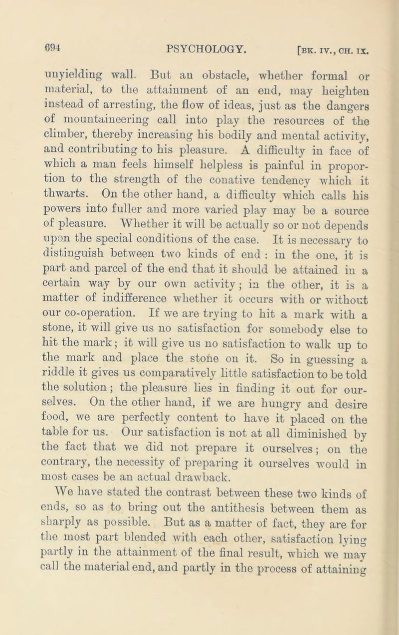 iinyieldiug wall. Bui au obstacle, whether formal or material, to the attaiumeut of an end, may heighten instead of arresting, the flow of ideas, just as the dangers of mountaineering call into play the resources of the climber, thereby increasing his bodily and mental activity, and contributing to his pleasure. A difficulty in face of which a man feels himself helpless is painful in propor- tion to the strength of the conative tendency which it thwarts. On the other hand, a difficulty which calls his powers into fuller and more varied play may be a source of pleasure. Whether it will be actually so or not dej^ends upon the special conditions of the case. It is necessary to distinguish between two kinds of end : in the one, it is part and parcel of the end that it should be attained in a certain way by our own activity ; in the other, it is a matter of indifference whether it occurs with or without our co-operation. If we are trying to hit a mark with a stone, it will give us no satisfaction for somebody else to hit the mark; it will give us no satisfaction to walk up to the mark and place the stone on it. So in guessing a riddle it gives us comparatively little satisfaction to be told the solution ; the pleasure lies in finding it out for our- selves. On the other hand, if we are hungry and desire food, we are perfectly content to have it placed on the table for us. Our satisfaction is not at all diminished by the fact that we did not prepare it ourselves; on the contrary, the necessity of preparing it ourselves would in most cases be an actual drawback. We have stated the contrast between these two kinds of ends, so as to bring out the antithesis between them as sharply as possible. But as a matter of fact, they are for the most part blended with each other, satisfaction lying partly in the attainment of the final result, which we may call the material end, and partly in the process of attaining