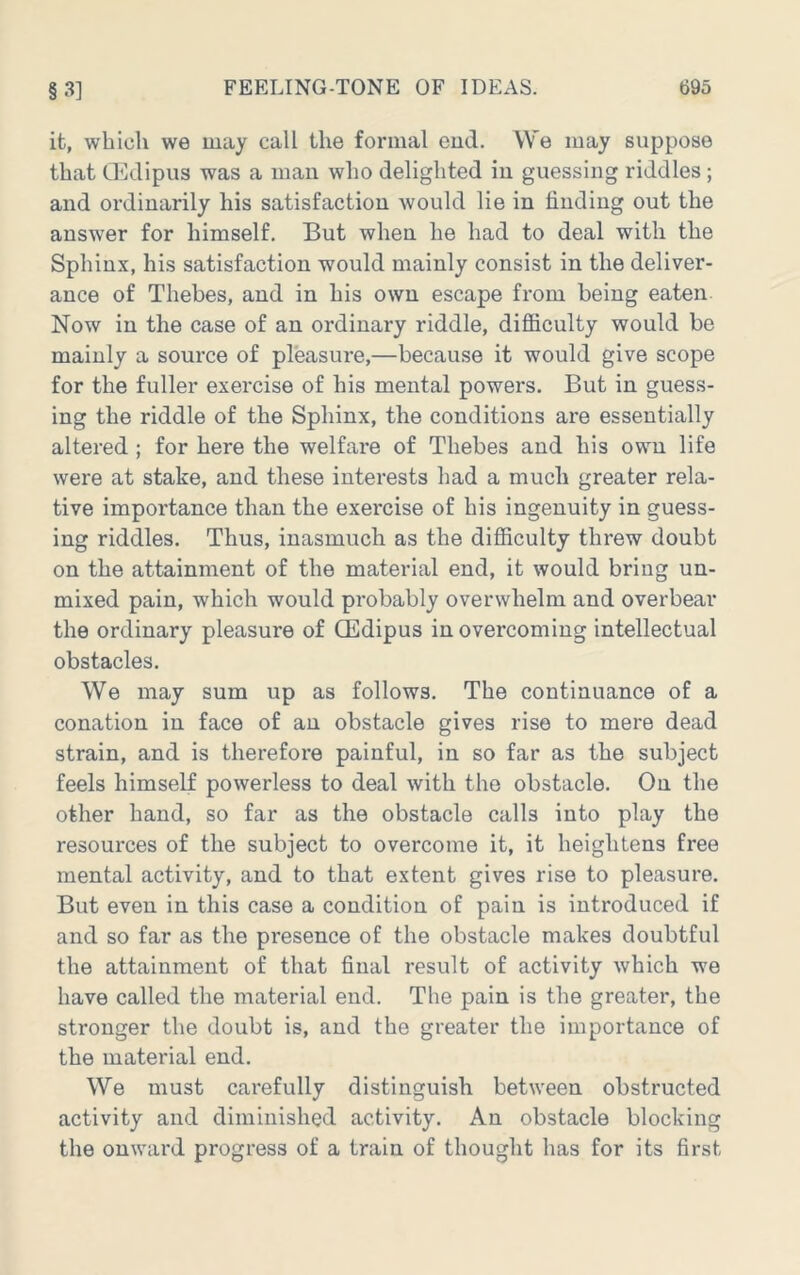 it, which we may call the formal eud. We may suppose that G'ldipus was a man who delighted in guessing riddles; and ordinarily his satisfaction would lie in finding out the answer for himself. But when he had to deal with the Sphinx, his satisfaction would mainly consist in the deliver- ance of Thebes, and in his own escape from being eaten Now in the case of an ordinary riddle, difiiculty would be mainly a source of pleasui-e,—because it would give scope for the fuller exercise of his mental powers. But in guess- ing the riddle of the Sphinx, the conditions are essentially altered; for here the welfare of Thebes and his own life were at stake, and these interests had a much greater rela- tive importance than the exercise of his ingenuity in guess- ing riddles. Thus, inasmuch as the difiiculty threw doubt on the attainment of the material end, it would bring un- mixed pain, which would probably overwhelm and overbear the ordinary pleasure of Oedipus in overcoming intellectual obstacles. We may sum up as follows. The continuance of a conation in face of an obstacle gives rise to mere dead strain, and is therefore painful, in so far as the subject feels himself powerless to deal with the obstacle. On the other hand, so far as the obstacle calls into play the resources of the subject to overcome it, it heightens free mental activity, and to that extent gives rise to pleasure. But even in this case a condition of pain is introduced if and so far as the presence of the obstacle makes doubtful the attainment of that final result of activity which we have called the material end. The pain is the greater, the stronger the doubt is, and the greater the importance of the material end. We must carefully distinguish between obstructed activity and diminished activity. An obstacle blocking the onward progress of a train of thought has for its first