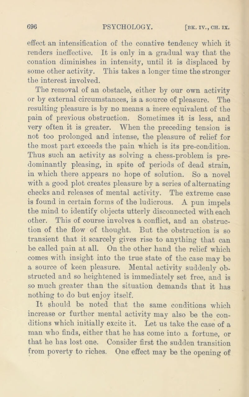 effect an intensification of the conative tendency which it renders ineffective. It is only in a gradual way that the conation diminishes in intensity, until it is displaced by some other activity. This takes a longer time the stronger the interest involved. The removal of an obstacle, either by our own activity or by external circumstances, is a source of pleasure. The resulting pleasure is by no means a mere equivalent of the pain of previous obstruction. Sometimes it is less, and very often it is greater. When the preceding tension is not too prolonged and intense, the pleasure of relief for the most part exceeds the pain which is its pre-condition. Thus such an activity as solving a chess-problem is pre- dominantly pleasing, in spite of periods of dead strain, in which there appears no hope of solution. So a novel with a good plot creates pleasure by a series of alternating checks and releases of mental activity. The extreme case is found in certain forms of the ludicrous. A pun impels the mind to identify objects utterly disconnected with each other. This of course involves a conflict, and an obstruc- tion of the flow of thought. But the obstruction is so transient that it scarcely gives rise to anything that can be called pain at all. On the other hand the relief which comes with insight into the true state of the case may be a source of keen pleasure. Mental activity suddenly ob- structed and so heightened is immediately set free, and is so much greater than the situation demands that it has nothing to do but enjoy itself. It should bo noted that the same conditions which increase or further mental activity may also be the con- ditions which initially excite it. Let us take the case of a man who finds, either that he has come into a fortune, or that he has lost one. Consider first the sudden transition from poverty to riches. One effect may be the opening of