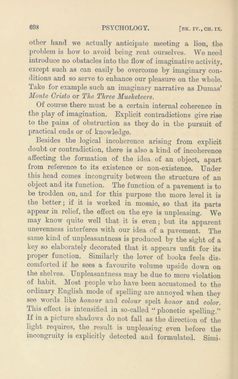 other baud we actually anticijiato meeting a lion, the problem is Low to avoid being rent ourselves. We need introduce no obstacles into the flow of imaginative activity, except such as can easily be overcome by imaginary con- ditions and so serve to enhance our pleasure on the whole. Take for example such an imaginary narrative as Dumas’ Monte Cristo or The Three Musketeers. Of course there must be a certain internal coherence in the play of imagination. Explicit contradictions give rise to the pains of obstruction as they do in the pursuit of practical ends or of knowledge. Besides the logical incoherence arising from explicit doubt or contradiction, there is also a kind of incoherence affecting the formation of the idea of an object, apart from reference to its existence or non-existence. Under this head comes incongruity between the structure of an object and its function. The function of a pavement is to be trodden on, and for this purpose the more level it is the better; if it is worked in mosaic, so that its parts appear in relief, the effect on the eye is unpleasing. We may know quite well that it is even; but its apparent unevenness interferes with our idea of a pavement. The same kind of unpleasantness is produced by the sight of a key so elaborately decorated that it appears unfit for its proper function. Similarly the lover of books feels dis- comforted if he sees a favourite volume upside down on the shelves. Unpleasantness may be due to mere violation of habit. Most people avIio have been accustomed to the ordinary English mode of spelling are annoyed when they see words like honour and colour spelt honor and color. This effect is intensified in so-called “ phonetic spelling.” If in a picture shadows do not fall as the direction of the light requires, the result is unpleasiug even before the incongruity is explicitly detected and formulated. Simi-