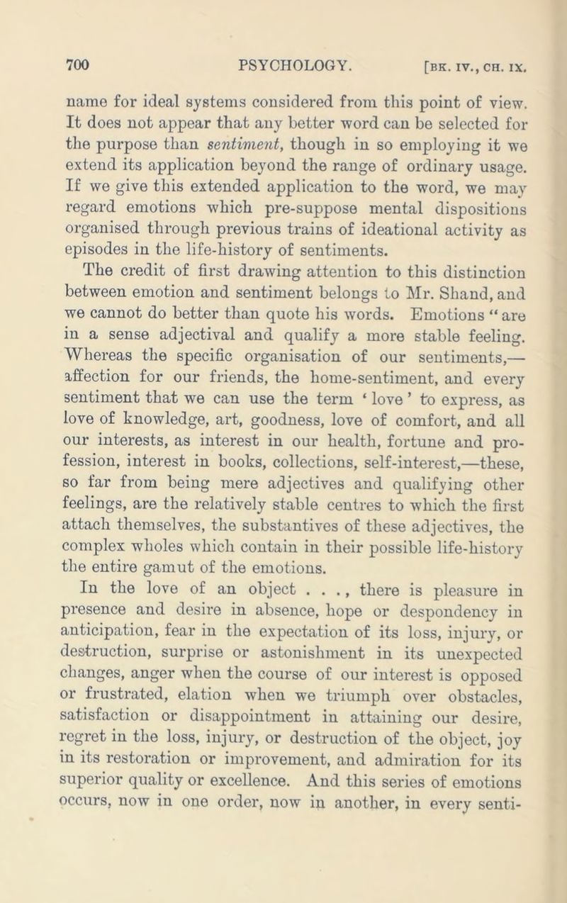 name for ideal systems considered from this point of view. It does not appear that any better word can be selected for tlie purpose than sentiment, though in so employing it we extend its application beyond the range of ordinary usage. If we give this extended application to the word, we may regard emotions which pre-suppose mental dispositions organised through previous trains of ideational activity as episodes in the life-history of sentiments. The credit of first drawing attention to this distinction between emotion and sentiment belongs to ilr. Shand, and we cannot do better than quote his words. Emotions “ are in a sense adjectival and qualify a more stable feeling. Whereas the specific organisation of our sentiments,— affection for our friends, the home-sentiment, and every sentiment that we can use the term ‘ love ’ to express, as love of knowledge, art, goodness, love of comfort, and all our interests, as interest in our health, fortune and pro- fession, interest in books, collections, self-interest,—these, so far from being mere adjectives and qualifying other feelings, are the relatively stable centres to which the first attach themselves, the substantives of these adjectives, the complex wholes which contain in their possible life-history the entire gamut of the emotions. In the love of an object . . ., there is pleasure in presence and desire in absence, hope or despondency in anticipation, fear in the expectation of its loss, injury, or destruction, surprise or astonishment in its unexpected changes, anger when the course of our interest is opposed or frustrated, elation when we triumph over obstacles, satisfaction or disappointment in attaining our desire, regret in the loss, injury, or destruction of the object, joy in its restoration or improvement, and admiration for its superior quality or excellence. And this series of emotions occurs, now in one order, now in another, in every senti-