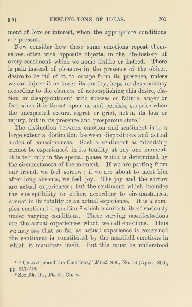 ment of love or interest, when the appropriate conditions are present. Now consider how these same emotions repeat them- selves, often with opposite objects, in the life-history of every sentiment which we name dislike or hatred. There is pain instead of pleasure in the presence of the object, desire to be rid of it, to escape from its presence, unless we can injure it or lower its quality, hope or despondency according to the chances of accomplishing this desire, ela- tion or disappointment with success or failure, anger or fear when it is thrust upon us and persists, surprise when the unexpected occurs, regret or grief, not in its loss or injury, but in its presence and prosperous state.” ^ The distinction between emotion and sentiment is to a large extent a distinction between dispositions and actual states of consciousness. Such a sentiment as friendship cannot be experienced in its totality at any one moment. It is felt only in the special phase which is determined by the circumstances of the moment. If we are parting from our friend, we feel sorrow; if we are about to meet him after long absence, we feel joy. The joy and the sorrow are actual experiences; but the sentiment which includes the susceptibility to either, according to circumstances, cannot in its totality be an actual experience. It is a com- plex emotional disposition ^ which manifests itself variously under varying conditions. These varying manifestations are the actual experiences which we call emotions. Thus we may say that so far as actual experience is concerned the sentiment is constituted by the manifold emotions in which it manifests itself. But this must be understood * “ Character and the Emotions,” Mind^ N.S., No. 18 (April 1896), pp. 217-218. * See Bk. iii., Pt. ii., Ch. v.