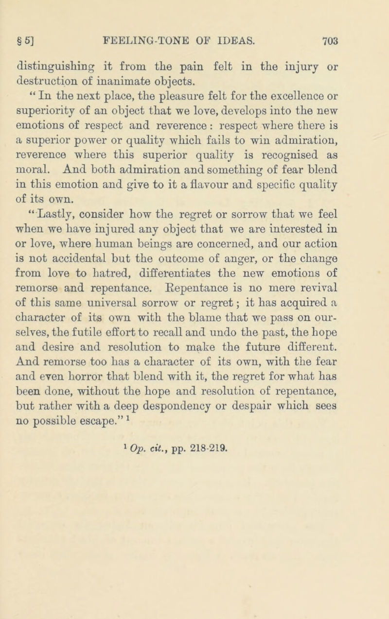 distinguisliing it from the pain felt in the injury or destruction of inanimate objects. “ In the next place, the pleasure felt for the excellence or superiority of an object that we love, develops into the new emotions of respect and reverence : respect where there is a superior power or quality which fails to win admiration, reverence where this superior quality is recognised as moral. And both admiration and something of fear blend in this emotion and give to it a flavour and specific quality of its own. “ Lastly, consider how the regret or sorrow that we feel when we have injured any object that we are interested in or love, where human beings are concerned, and our action is not accidental but the outcome of anger, or the change from love to hatred, differentiates the new emotions of remorse and repentance. Eepentance is no mere revival of this same universal sorrow or regret; it has acquired a character of its own with the blame that we pass on our- selves, the futile effort to recall and undo the past, the hope and desire and resolution to make the future different. And remorse too has a character of its own, with the fear and even horror that blend with it, the regret for what has been done, without the hope and resolution of repentance, but rather with a deep despondency or despair which sees no possible escape.” ^ * Op. cit., pp. 218-219.