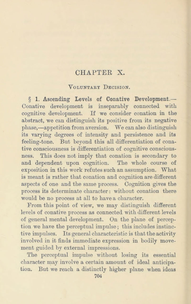 CHAPTER X. Voluntary Decision. § 1. Ascending Levels of Conative Development.— Conative development is inseparably connected with cognitive development. If we consider conation in the abstract, we can distinguish its positive from its negative phase,—appetition from aversion. We can also distinguish its varying degrees of intensity and persistence and its feeling-tone. But be3mnd this all differentiation of cona- tive consciousness is differentiation of cognitive conscious- ness. This does not imply that conation is secondary to and dependent upon cognition. The whole course of exposition in this work refutes such an assumption. What is meant is rather that conation and cognition are different aspects of one and the same process. Cognition gives the process its determinate character: without conation there would be no process at all to have a character. From this point of view, we may distinguish different levels of conative process as connected with different levels of general mental development. On the plane of percep- tion we have the perceptual impulse; this includes instinc- tive impulses. Its general characteristic is that the activity involved in it finds immediate expression in bodily move- ment guided by external impressions. The perceptual impulse without losing its essential character may involve a certain amount of ideal anticipa- tion. But we reach a distinctly higher plane when ideas