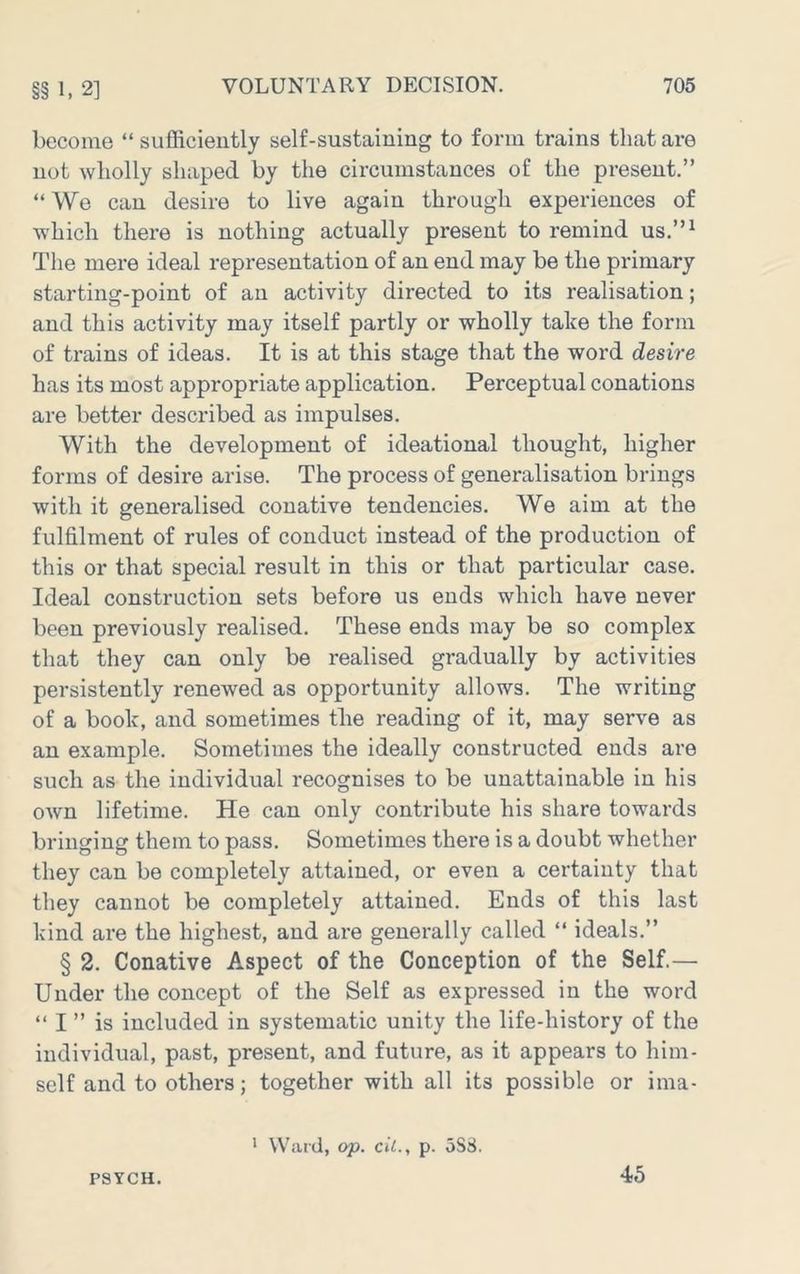 §§ 1. 2] become “sufficiently self-sustaining to form trains that are not wholly shaped by the circumstances of the present.” “ We can desire to live again through experiences of which there is nothing actually present to remind us.”^ The mere ideal representation of an end may be the primary starting-point of an activity directed to its realisation; and this activity may itself partly or wholly take the form of trains of ideas. It is at this stage that the word desire has its most appropriate application. Perceptual conations are better described as impulses. With the development of ideational thought, higher forms of desire arise. The process of generalisation brings with it generalised conative tendencies. We aim at the fulfilment of rules of conduct instead of the production of this or that special result in this or that particular case. Ideal construction sets before us ends which have never been previously realised. These ends may be so complex that they can only be realised gradually by activities persistently renewed as opportunity allows. The writing of a book, and sometimes the reading of it, may serve as an example. Sometimes the ideally constructed ends are such as the individual recognises to be unattainable in his own lifetime. He can only contribute his share towards bringing them to pass. Sometimes there is a doubt whether they can be completely attained, or even a certainty that they cannot be completely attained. Ends of this last kind are the highest, and are generally called “ ideals.” § 2. Conative Aspect of the Conception of the Self.— Under the concept of the Self as expressed in the word “ I ” is included in systematic unity the life-history of the individual, past, present, and future, as it appears to him- self and to others; together with all its possible or ima- PSYCH. ' Ward, op. cil., p. oS8. 45
