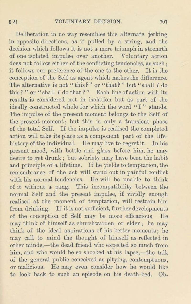 Deliberation in no way resembles this alternate jerking in opposite directions, as if pulled by a string, and the decision which follows it is not a mere triumph in strength of one isolated impulse over another. Voluntary action does not follow either of the conflicting tendencies, as such; it follows our preference of the one to the other. It is the conception of the Self as agent which makes the difference. The alternative is not “ this?” or “that? ” but “shall I do this ? ” or “ shall I do that ? ” Each line of action with its results is considered not in isolation but as part of the ideally constructed whole for which the word “ I ” stands. The impulse of the present moment belongs to the Self of the present moment; but this is only a transient phase of the total Self. If the impulse is realised the completed action will take its place as a component part of the life- history of the individual. He may live to regret it. In his present mood, with bottle and glass before him, he may desire to get drunk; but sobriety may have been the habit and principle of a lifetime. If he yields to temptation, the remembrance of the act will stand out in painful conflict v/ith his normal tendencies. He will be unable to think of it without a pang. This incompatibility between the normal Self and the present impulse, if vividly enough realised at the moment of temptation, will restrain him from drinking. If it is not sufficient, further developments of the conception of Self may be more efficacious. He may think of himself as churchwarden or elder ; he may think of the ideal aspirations of his better moments; he may call to mind the thought of himself as reflected in other minds,—the dead friend who expected so much from him, and who would be so shocked at his lapse,—the talk of the general public conceived as pitying, contemptuous, or malicious. He may even consider how he would like to look back to such an episode on his death-bed. Ob-