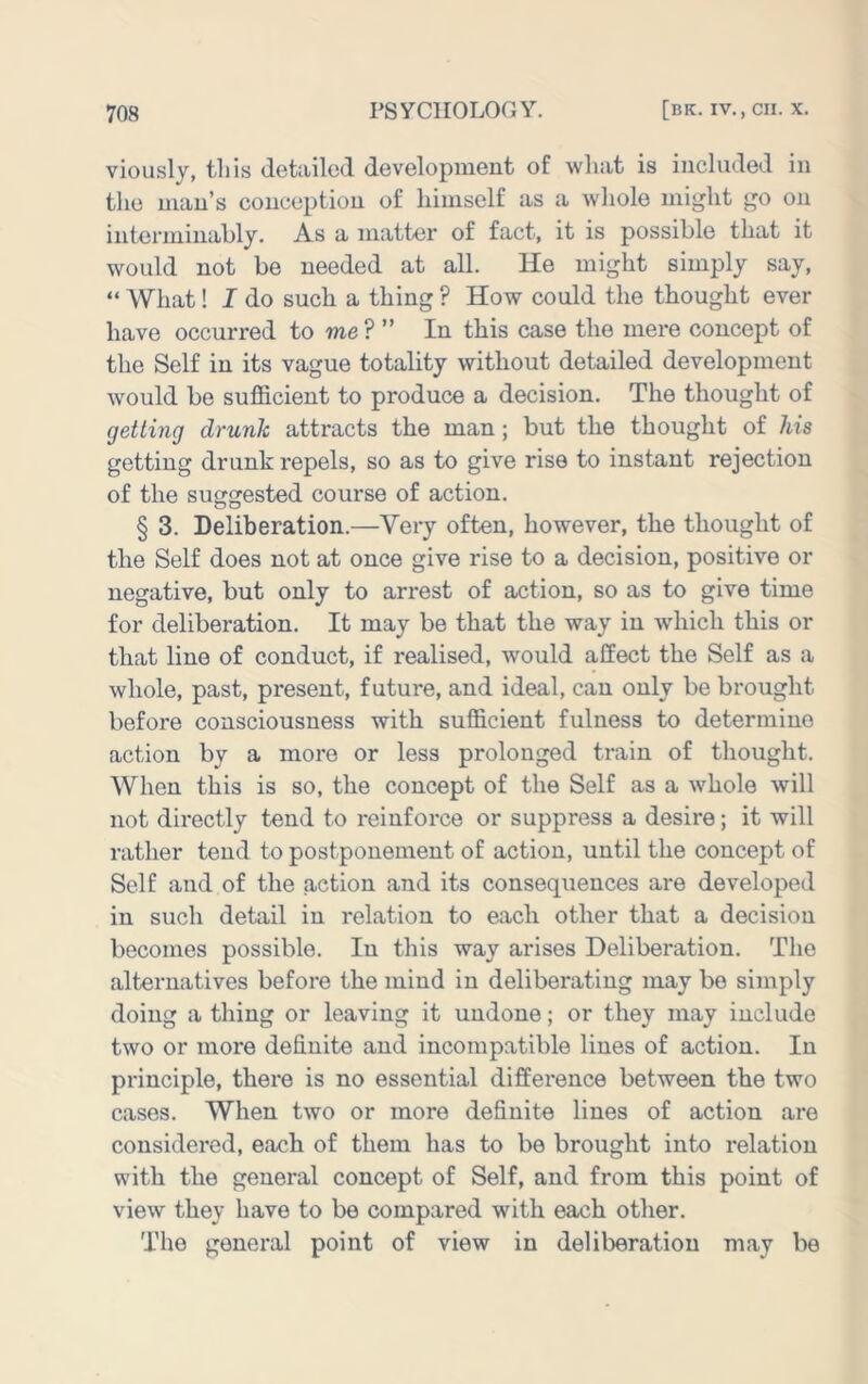 viously, this detailed development of what is included in tlie man’s conception of himself as a whole might go on interminably. As a matter of fact, it is possible that it would not be needed at all. He might simply say, “ What! I do such a thing ? How could the thought ever have occurred to me ? ” In this case the mere concept of the Self in its vague totality without detailed development would be sufficient to produce a decision. The thought of getting drunk attracts the man; but the thought of his getting drunk repels, so as to give rise to instant rejection of the suggested course of action. § 3. Deliberation.—Very often, however, the thought of the Self does not at once give rise to a decision, positive or negative, but only to arrest of action, so as to give time for deliberation. It may be that the way in which this or that line of conduct, if realised, would affect the Self as a whole, past, present, future, and ideal, can only be brought before consciousness with sufficient fulness to determine action by a more or less prolonged train of thought. When this is so, the concept of the Self as a wffiole will not directly tend to reinforce or suppress a desire; it will rather tend to postponement of action, until the concept of Self and of the action and its consequences are developed in such detail in relation to each other that a decision becomes possible. In this way arises Deliberation. The alternatives before the mind in deliberating may be simply doing a thing or leaving it undone; or they may include two or more definite and incompatible lines of action. In principle, there is no essential difference between the two cases. When two or more definite lines of action are considered, each of them has to be brought into relation with the general concept of Self, and from this point of view they have to be compared with each other. The general point of view in deliberation may be