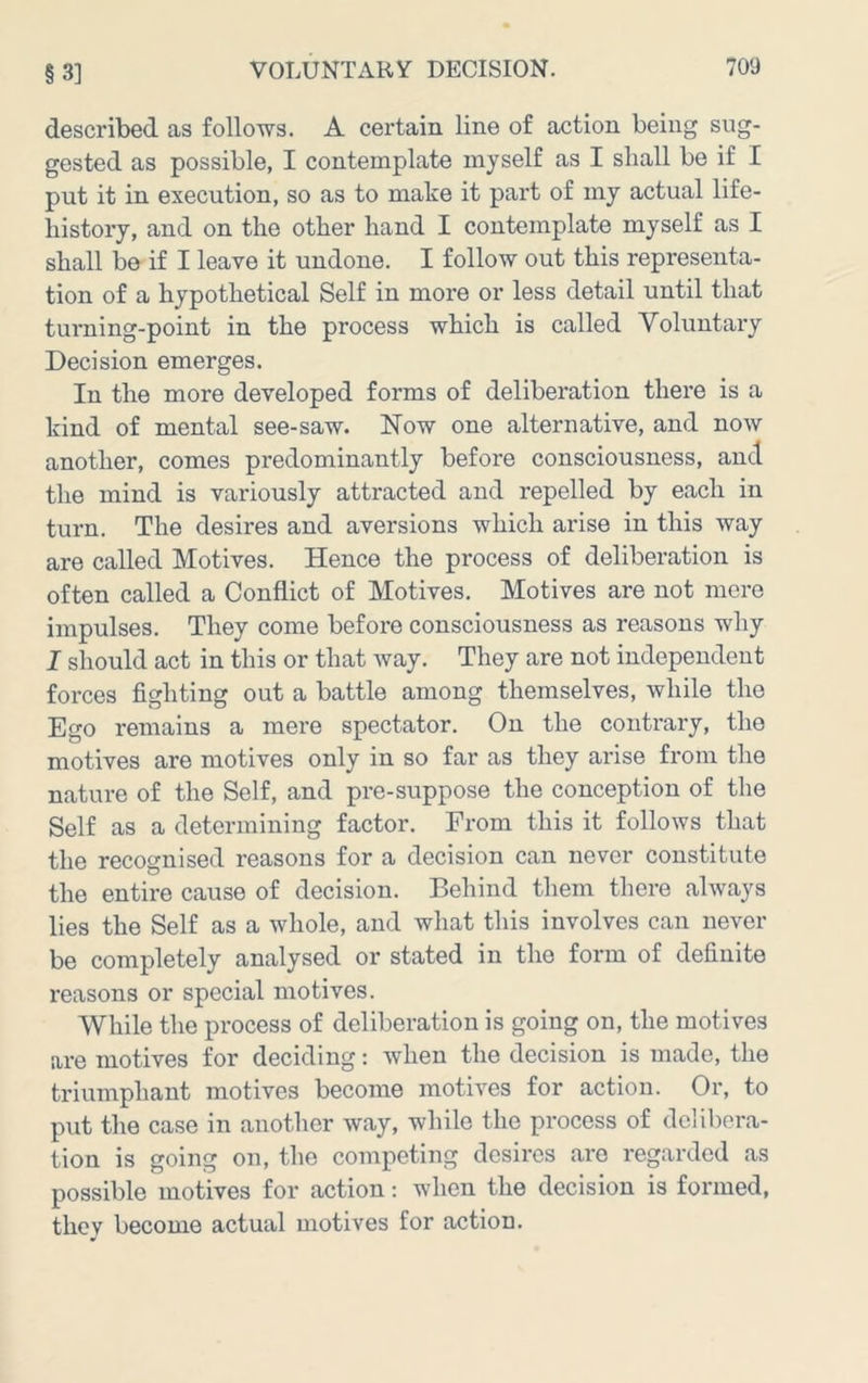 described as follows. A certain line of action being sug- gested as possible, I contemplate myself as I shall be if I put it in execution, so as to make it part of my actual life- history, and on the other hand I contemplate myself as I shall be if I leave it undone. I follow out this representa- tion of a hypothetical Self in more or less detail until that turning-point in the process which is called Voluntary Decision emerges. In the more developed forms of deliberation there is a kind of mental see-saw. Now one alternative, and now another, comes predominantly before consciousness, and the mind is variously attracted and repelled by each in turn. The desires and aversions which arise in this way are called Motives. Hence the process of deliberation is often called a Conflict of Motives. Motives are not mere impulses. They come before consciousness as reasons why I should act in this or that way. They are not independent forces fighting out a battle among themselves, while the Ego remains a mere spectator. On the contrary, the motives are motives only in so far as they arise from the nature of the Self, and pre-suppose the conception of the Self as a determining factor. From this it follows that the recognised reasons for a decision can never constitute the entire cause of decision. Behind them there always lies the Self as a whole, and what this involves can never be completely analysed or stated in the form of definite reasons or special motives. While the process of deliberation is going on, the motives are motives for deciding: when the decision is made, the triumphant motives become motives for action. Or, to put the case in another way, while the process of delibera- tion is going on, the competing desires are regarded as possible motives for action: when the decision is formed, they become actual motives for action.