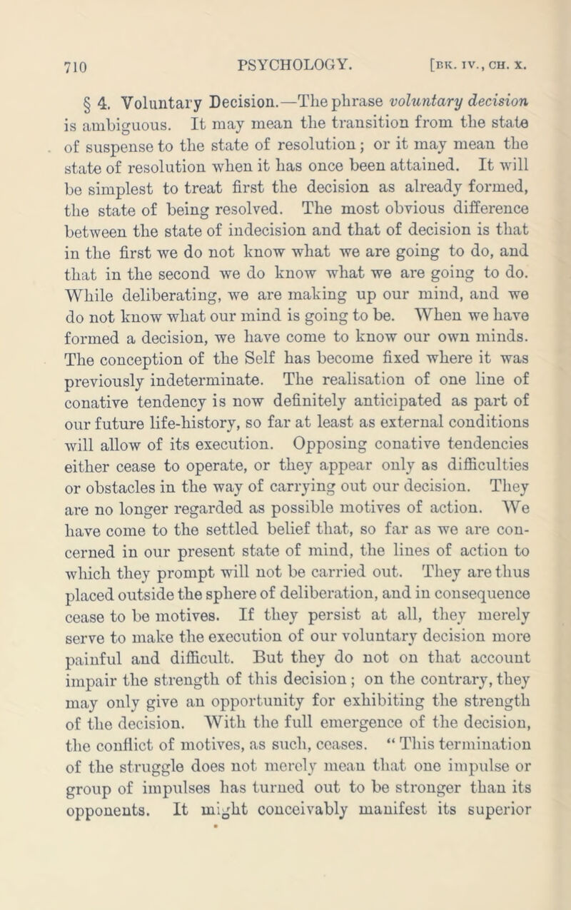§ 4. Voluntary Decision.—The phrase voluntary decision is amhiguous. It may mean the transition from the stat^ of suspense to the state of resolution; or it may mean the state of resolution when it has once been attained. It will be simplest to treat first the decision as already formed, the state of being resolved. The most obvious difference between the state of indecision and that of decision is that in the first we do not know what we are going to do, and that in the second we do know what we are going to do. While deliberating, we are making up our mind, and we do not know what our mind is going to be. When we have formed a decision, we have come to know our own minds. The conception of the Self has become fixed where it was previously indeterminate. The realisation of one line of conative tendency is now definitely anticipated as part of our future life-history, so far at least as external conditions will allow of its execution. Opposing conative tendencies either cease to operate, or they appear only as difiiculties or obstacles in the way of carrying out our decision. They are no longer regarded as possible motives of action. We have come to the settled belief that, so far as we are con- cerned in our present state of mind, the lines of action to which they prompt will not be carried out. They are thus placed outside the sphere of deliberation, and in consequence cease to be motives. If they persist at all, they merely serve to make the execution of our voluntary decision more painful and difiicult. But they do not on that account impair the strength of this decision ; on the contrary, they may only give an opportunity for exhibiting the strength of the decision. With the full emergence of the decision, the conflict of motives, as such, ceases. “ This termination of the struggle does not merely mean that one impulse or group of impulses has turned out to be stronger than its opponents. It might conceivably manifest its superior