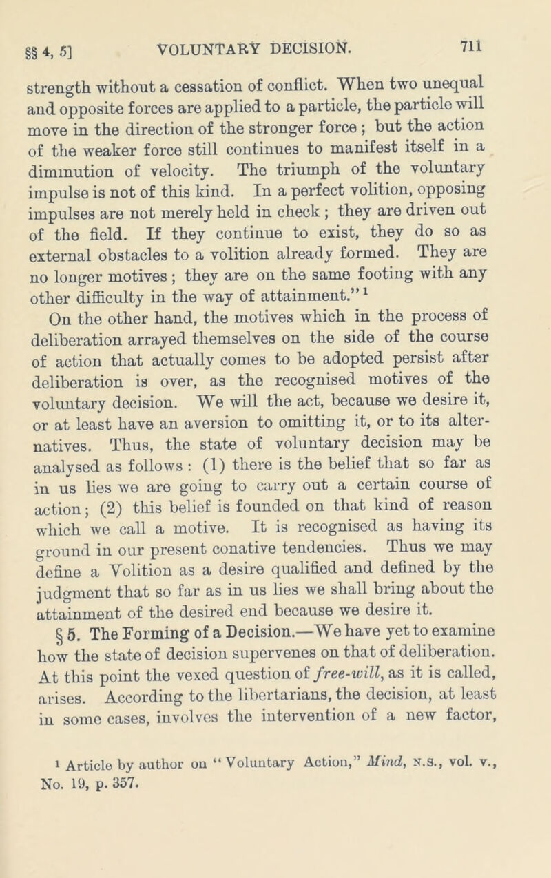 §§ 4, 5] strength without a cessation of conflict. When two unequal and opposite forces are applied to a particle, the particle will move in the direction of the stronger force ; but the action of the weaker force still continues to manifest itself in a diminution of velocity. The triumph of the voluntary impulse is not of this kind. In a perfect volition, opposing impulses are not merely held in check ; they are driven out of the field. If they continue to exist, they do so as external obstacles to a volition already formed. They are no longer motives ; they are on the same footing with any other ifiiculty in the way of attainment.” ^ On the other hand, the motives which in the process of deliberation arrayed themselves on the side of the course of action that actually comes to be adopted persist after deliberation is over, as the recognised motives of the voluntary decision. We will the act, because we desire it, or at least have an aversion to omitting it, or to its alter- natives. Thus, the state of voluntary decision may be analysed as follows : (1) there is the belief that so far as in us lies we are going to carry out a certain course of action; (2) this belief is founded on that kind of reason which we call a motive. It is recognised as having its ground in our present conative tendencies. Thus we may define a Volition as a desire qualified and defined by the judgment that so far as in us lies we shall bring about the attainment of the desired end because we desire it. § 5. The Forming of a Decision.—We have yet to examine how the state of decision supervenes on that of deliberation. At this point the vexed question of free-will, as it is called, arises. According to the libertarians, the decision, at least in some cases, involves the intervention of a new factor, 1 Article by author on “Voluntary Action,” Mind, N.S., vol. v., No. 19, p. 357.