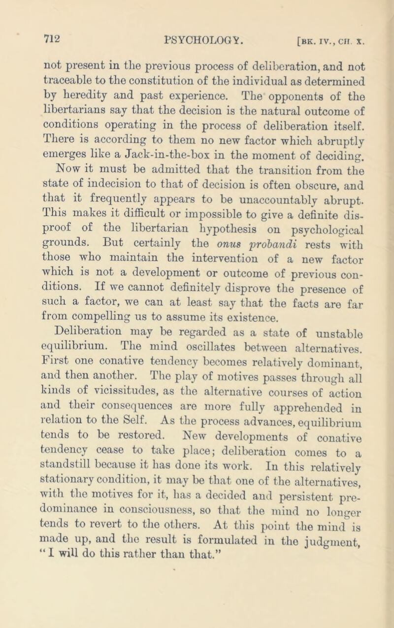 not present in the previous process of deliberation, and not traceable to the constitution of the individual as determined by heredity and past experience. The opponents of the libertarians say that the decision is the natural outcome of conditions operating in the process of deliberation itself. There is according to them no new factor which abruptly emerges like a Jack-in-the-box in the moment of deciding. Now it must be admitted that the transition from the state of indecision to that of decision is often obscure, and that it frequently appears to be unaccountably abrupt. This makes it difficult or impossible to give a definite dis- proof of the libertarian hypothesis on psychological grounds. But certainly the onus frohandi rests with those who maintain the intervention of a new factor which is not a development or outcome of previous con- ditions. If we cannot definitely disprove the presence of such a factor, we can at least say that the facts are far from compelling us to assume its existence. Deliberation may be regarded as a state of unstable equilibrium. The mind oscillates between alternatives. First one conative tendency becomes relatively dominant, and then another. The play of motives passes through all kinds of vicissitudes, as the alternative courses of action and their consequences are more fully apprehended in relation to the Self. As the process advances, equilibrium tends to be restored. New developments of conative tendency cease to take place; deliberation comes to a standstill because it has done its work. In this relatively stationary condition, it may be that one of the alternatives, with the motives for it, has a decided and persistent pre- dominance in consciousness, so that the mind no longer tends to revert to the others. At this point the mind is made up, and the result is formulated in the judgment, “ I will do this rather than that.”
