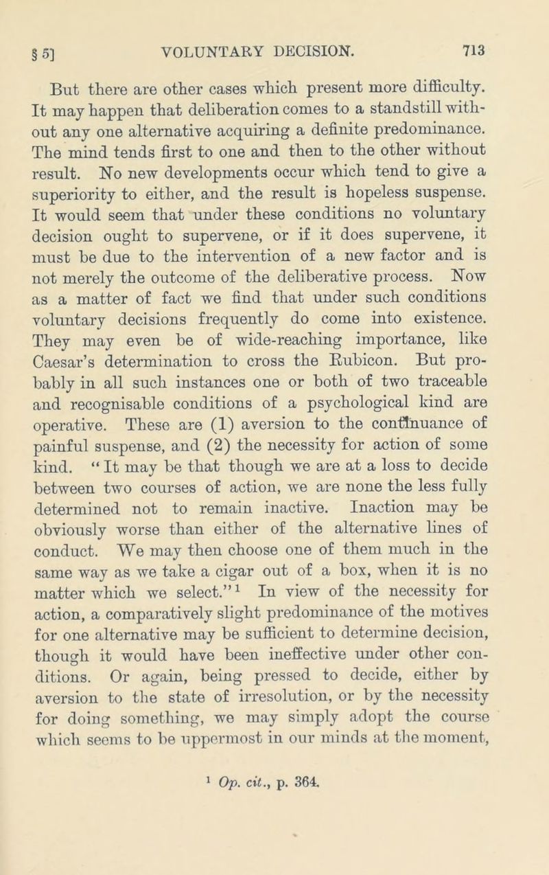 §5] But there are other cases which present more difficulty. It may happen that deliberation comes to a standstill with- out any one alternative acquiring a definite predominance. The mind tends first to one and then to the other without result. No new developments occur which tend to give a superiority to either, and the result is hopeless suspense. It would seem that under these conditions no voluntary decision ought to supervene, or if it does supervene, it must be due to the intervention of a new factor and is not merely the outcome of the deliberative process. Now as a matter of fact we find that under such conditions voluntary decisions frequently do come into existence. They may even be of wide-reaching importance, like Caesar’s determination to cross the Kubicon. But pro- bably in all such instances one or both of two traceable and recognisable conditions of a psychological kind are operative. These are (I) aversion to the continuance of painful suspense, and (2) the necessity for action of some kind. “ It may be that though we are at a loss to decide between two courses of action, we are none the less fully determined not to remain inactive. Inaction may be obviously worse than either of the alternative lines of conduct. We may then choose one of them much in the same way as we take a cigar out of a box, when it is no matter which we select.”^ In view of the necessity for action, a comparatively slight predominance of the motives for one alternative may be sufficient to determine decision, though it would have been ineffective imder other con- ditions. Or again, being pressed to decide, either by aversion to the state of irresolution, or by the necessity for doing something, we may simply adopt the course which seems to be uppermost in our minds at the moment.