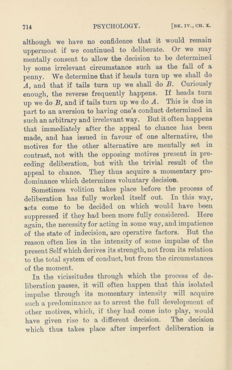 although we have no confidence that it would remain uppermost if we continued to deliberate. Or we may mentally consent to allow the decision to be determined by some irrelevant circumstance such as the fall of a penny. We determine that if heads turn up we shall do A, and that if tails turn up we shall do B. Curiously enough, the reverse frequently happens. If heads turn up we do B, and if tails turn up we do J.. This is due in part to an aversion to having one’s conduct determined in such an arbitrary and irrelevant way. But it often happens that immediately after the appeal to chance has been made, and has issued in favour of one alternative, the motives for the other alternative are mentally set in contrast, not with the opposing motives present in pre- ceding deliberation, but with the trivial result of the appeal to chance. They thus acquire a momentary pre- dominance which determines voluntary decision. Sometimes volition takes place before the process of deliberation has fully worked itself out. In this way, acts come to be decided on which would have been suppressed if they had been more fully considered. Here again, the necessity for acting in some way, and impatience of the state of indecision, are operative factors. But the reason often lies in the intensity of some impulse of the present Self which derives its strength, not from its relation to the total system of conduct, but from the circumstances of the moment. In the vicissitudes through which the process of de- liberation passes, it will often happen that this isolated impulse through its momentary intensity will acquire such a predomiiiauce as to arrest the full development of other motives, which, if they had come into play, would have given rise to a different decision. The decision which thus takes place after imperfect deliberation is
