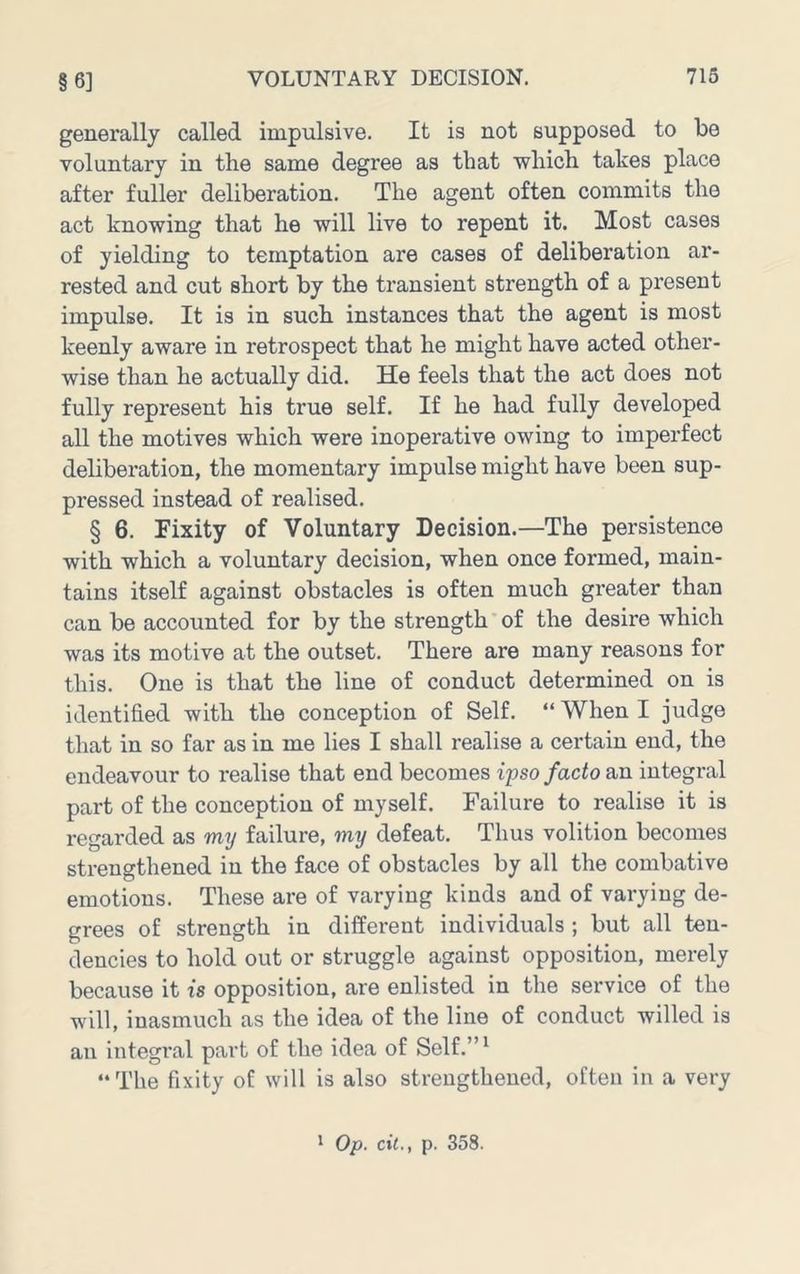 generally called impulsive. It is not supposed to be voluntary in the same degree as that which takes place after fuller deliberation. The agent often commits the act knowing that he will live to repent it. Most cases of yielding to temptation are cases of deliberation ar- rested and cut short by the transient strength of a present impulse. It is in such instances that the agent is most keenly aware in retrospect that he might have acted other- wise than he actually did. He feels that the act does not fully represent his true self. If he had fully developed all the motives which were inoperative owing to imperfect deliberation, the momentary impulse might have been sup- pressed instead of realised. § 6. Fixity of Voluntary Decision.—The persistence with which a voluntary decision, when once formed, main- tains itself against obstacles is often much greater than can be accounted for by the strength of the desire which was its motive at the outset. There are many reasons for this. One is that the line of conduct determined on is identified with the conception of Self. “ When I judge that in so far as in me lies I shall realise a certain end, the endeavour to realise that end becomes ipso facto an integral part of the conception of myself. Failure to realise it is regarded as my failure, my defeat. Thus volition becomes strengthened in the face of obstacles by all the combative emotions. These are of varying kinds and of varying de- grees of strength in different individuals ; but all ten- dencies to hold out or struggle against opposition, merely because it is opposition, are enlisted in the service of the will, inasmuch as the idea of the line of conduct willed is an integral part of the idea of Self.”^ “The fixity of will is also strengthened, often in a very